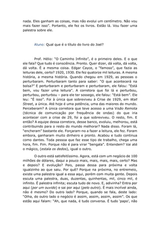 nada. Eles ganham as coisas, mas não evolui um centímetro. Não vou
mais fazer isso”. Portanto, ele fez os livros. Estão lá. Vou fazer uma
palestra sobre ele.
Aluno: Qual que é o título do livro do Joel?
Prof. Hélio: “O Caminho Infinito”, é o primeiro deles. E o que
ele fala? Que tudo é consciência. Pronto. Quer dizer, dá volta, dá volta,
dá volta. É a mesma coisa. Edgar Cayce, o “famoso”, que fazia as
leituras dele, certo? 1920, 1930. Ele fez quatorze mil leituras. A mesma
história, a mesma história. Quando chegou em 1929, as pessoas o
perturbaram. Perturbaram tanto para saber: “O que acontecerá na
bolsa?” E perturbaram e perturbaram e perturbaram, ele falou: “Está
bem, vou fazer uma leitura”. A corretora que foi lá e perturbou,
perturbou, perturbou – para ele ter sossego, ele falou: “Está bem”. Ele
leu: “É isso”. Foi à única que sobreviveu à Crise de 1929, em Wall
Street, a única. Até hoje é uma potência, uma das maiores do mundo.
Perceberam? A única corretora que teve acesso a uma Visão Remota
(técnica de comunicação por frequência de ondas) do que iria
acontecer com a crise de 29, foi a que sobreviveu. O resto, fim. E
então? A equipe dessa corretora, desse banco, evoluiu, melhorou, está
contribuindo para o resto do mundo melhorar? Nada disso. Foram lá,
“encheram” bastante ele. Forçaram-no a fazer a leitura, ele fez. Foram
embora, ganharam muito dinheiro e pronto. Acabou e tudo continua
como dantes. Toda pessoa que faz esse tipo de trabalho, chega uma
hora, fim. Fim. Porque não é para virar “bengala”. Entendem? Vai até
o mágico, (estala os dedos), igual o outro.
O outro está satisfeitíssimo. Agora, está com um negócio de 100
milhões de dólares, daqui a pouco mais, mais, mais, mais, certo? Mas
e depois? E evolução? Pois, passa dessa para próxima e volta
igualzinho ao que saiu. Por quê? Porque na próxima, no entremeio,
existe uma palestra igual a essa aqui, porém com muita gente. Depois
escuta uma palestra, duas, duzentas, quinhentas, mil, cinco mil, é
infinito. É palestra infinita; escuta tudo de novo. E, adivinha? Entra por
aqui (por um ouvido) e sai por aqui (pelo outro). É mais incrível ainda,
não é mesmo? Do outro lado? Porque, quando se fala, deste lado:
“Olha, do outro lado o negócio é assim, assim, assim, assim”. Os que
estão aqui falam: “Ah, que nada, é tudo conversa. É tudo ‘papo’, não
 