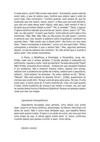 é nada assim, certo? Não existe nada disso”. Entretanto; quem está do
outro lado, e que já esteve aqui, lembra que esteve aqui e está do
outro lado. Eles comentam: “Lembra quando você estava lá, que foi
explicado que era ‘assim, assim, assim’, e falou que era tudo besteira,
que não era nada desse jeito? Agora, está aqui; está vendo? E não é
do jeito que já tinham falado a você?” “Ah, é verdade.” “Bom, e agora?
E agora estamos falando que precisa ser ‘assim, assim, assim’. E?” “Ah,
não; eu não aceito”. É assim que fazem. Você está do outro lado e fica
resistindo: “Não. Não. Não. Não, eu não aceito. Eu não aceito”. Lembra
à senhora que veio assistir a palestra sobre arquétipos? Lembram-se
quando falou: “Não aceito que é desse jeito”. Ela levou um ano para
falar: “Estou começando a entender”. Levou um ano para falar. “Estou
começando a entender o que o senhor fala.” Mas, algumas semanas
depois, no dia da palestra ela comenta: “Eu não aceito que o mundo é
desse jeito”. Ela resiste novamente.
A Física, a Metafísica, a Psicologia, a Psicanálise, Jung, etc.
Então, tudo isso é tempo perdido. E tempo perdido é traduzido em
sofrimento. Líquido e certo. Você já está feliz? Já está esfuziante? Está?
Não? Então, enquanto ficar estável... Estável em que situação? Estável
é um problema, não é mesmo? Estável infeliz, estável com dívida,
estável com o problema do cartão de crédito, estável sem o precatório,
estável... Está estável. Se dissesse: “Eu estou estável no CE.” Ótimo.
“Beleza”. Mas está estável no planeta Terra?... Então, questionem as
crenças que vocês têm. Porque varia de grau para grau. Só isso. É uma
coisa aqui, é outra coisa ali. É outra coisinha ali, mas, em tudo quanto
é área, existe problema de crença e de resistir a mudar. Ou, por que
se resiste dessa forma à Mecânica Quântica? Porque as pessoas sabem
onde que isso vai chegar.
(apresenta transparência)
Descoberta divulgada essa semana. Uma célula viva emite
laser. Laser é um fluxo contínuo, direcionado, de fótons; eles ficam um
atrás do outro. Não é como essa lâmpada aqui, que espalha fótons
para tudo quanto é lado. O laser é um atrás do outro; por isso que fura
uma chapa de aço. A célula agora emite laser. E, outra, continuou
vivendo depois que passou a emitir o laser. Uma célula.
(lendo o texto)
 