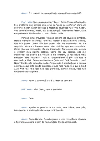 Aluno: É o reverso dessa realidade, da realidade material?
Prof. Hélio: Sim, mas o que faz? Fazer, fazer. Veja a dificuldade.
É o problema que sempre cito, a tal da “zona de conforto”. Zona de
conforto! Fazer. É por isso que a Mecânica Quântica não “vira nada”.
Vira bomba atômica, míssil, etc. Sabe por quê? Porque eles fazem. Este
é o problema. Um lado faz o outro não faz nada.
Por que o mal prevalece? Porque os bons são covardes. Simples.
Martin Niemöller escreveu: “Um dia, vieram e levaram meu vizinho,
que era judeu. Como não sou judeu, não me incomodei. No dia
seguinte, vieram e levaram meu outro vizinho, que era comunista.
Como não sou comunista, não me incomodei. No terceiro dia, vieram
e levaram meu vizinho católico. Como não sou católico, não me
incomodei. No quarto dia, vieram e me levaram, já não havia mais
ninguém para reclamar”. Pois é. Entenderam? É por isso que a
conclusão é fácil. Entendeu Mecânica Quântica? Está fazendo o que?
Nada? Então, não entendeu nada. Porque não é possível que a pessoa
entenda o que está sendo explicado e não faça nada. É o que o Fred
Alan Wolf fala: “Se você não ficou perplexo, atônito, então, você não
entendeu coisa alguma”.
Aluno: Fazer o que você diz, é o fazer de pensar?
Prof. Hélio: Não. Claro, pensar também.
Aluno: Criar.
Aluno: Ajudar as pessoas à sua volta, sua cidade, seu país,
transformar a sociedade, dar a sua contribuição.
Aluno: Como Gandhi. Eles chegaram a uma consciência elevada
e fizeram algo para o bem da humanidade (nesta dimensão).
 