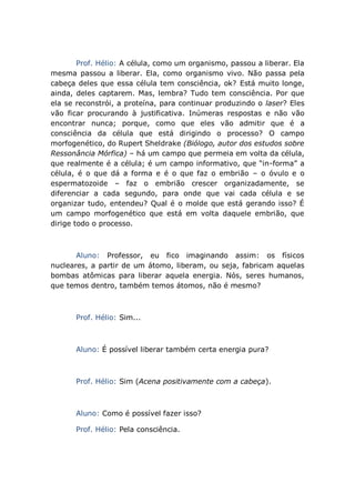 Prof. Hélio: A célula, como um organismo, passou a liberar. Ela
mesma passou a liberar. Ela, como organismo vivo. Não passa pela
cabeça deles que essa célula tem consciência, ok? Está muito longe,
ainda, deles captarem. Mas, lembra? Tudo tem consciência. Por que
ela se reconstrói, a proteína, para continuar produzindo o laser? Eles
vão ficar procurando à justificativa. Inúmeras respostas e não vão
encontrar nunca; porque, como que eles vão admitir que é a
consciência da célula que está dirigindo o processo? O campo
morfogenético, do Rupert Sheldrake (Biólogo, autor dos estudos sobre
Ressonância Mórfica) – há um campo que permeia em volta da célula,
que realmente é a célula; é um campo informativo, que “in-forma” a
célula, é o que dá a forma e é o que faz o embrião – o óvulo e o
espermatozoide – faz o embrião crescer organizadamente, se
diferenciar a cada segundo, para onde que vai cada célula e se
organizar tudo, entendeu? Qual é o molde que está gerando isso? É
um campo morfogenético que está em volta daquele embrião, que
dirige todo o processo.
Aluno: Professor, eu fico imaginando assim: os físicos
nucleares, a partir de um átomo, liberam, ou seja, fabricam aquelas
bombas atômicas para liberar aquela energia. Nós, seres humanos,
que temos dentro, também temos átomos, não é mesmo?
Prof. Hélio: Sim...
Aluno: É possível liberar também certa energia pura?
Prof. Hélio: Sim (Acena positivamente com a cabeça).
Aluno: Como é possível fazer isso?
Prof. Hélio: Pela consciência.
 