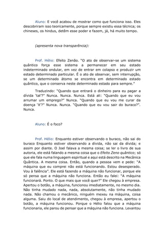 Aluno: E você acabou de mostrar como que funciona isso. Eles
descobriram isso teoricamente, porque sempre existiu essa técnica; os
chineses, os hindus, detêm esse poder e fazem, já, há muito tempo.
(apresenta nova transparência):
Prof. Hélio: Efeito Zenão. “O ato de observar-se um sistema
quântico força esse sistema a permanecer em seu estado
indeterminado ondular, em vez de entrar em colapso e produzir um
estado determinado particular. É o ato de observar, sem interrupção,
se um determinado átomo se encontra em determinado estado
quântico, que o conserva neste determinado estado para sempre.”
Traduzindo: “Quando que entrará o dinheiro para eu pagar a
dívida ‘tal’?” Nunca. Nunca. Nunca. Está ali: “Quando que eu vou
arrumar um emprego?” Nunca. “Quando que eu vou me curar da
doença ‘X’?” Nunca. Nunca. “Quando que eu vou sair do buraco?”.
Nunca.
Aluno: É o foco?
Prof. Hélio: Enquanto estiver observando o buraco, não sai do
buraco Enquanto estiver observando a dívida, não sai da dívida; e
assim por diante. O Joel falava a mesma coisa; se ler o livro de sua
autoria, ele está falando a mesma coisa que o Efeito Zeno quântico; só
que ele fala numa linguagem espiritual e aqui está descrito na Mecânica
Quântica. A mesma coisa. Então, quando a pessoa vem e pede: “A
máquina que eu comprei não está funcionando. Estou desesperado.
Vou à falência”. Ele está fazendo a máquina não funcionar, porque ele
só pensa que a máquina não funciona. Então eu falei: “A máquina
funcionará. Ponto. O que mais que você quer?” Ele chegou à empresa.
Apertou o botão, a máquina, funcionou imediatamente, no mesmo dia.
Não tinha mudado nada, nada, absolutamente, não tinha mudado
nada. Não chamou o mecânico, ninguém mexeu na máquina, coisa
alguma. Saiu do local de atendimento, chegou à empresa, apertou o
botão, a máquina funcionou. Porque o Hélio falou que a máquina
funcionaria, ele parou de pensar que a máquina não funciona. Levantou
 