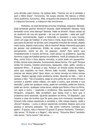 uma dúvida, pelo menos, na cabeça dele: “Vamos ver se é verdade o
quê o Hélio disse”. Funcionou. Se surgiu dúvida. Ele baixou o Efeito
Zeno quântico; funcionou. Mas, enquanto ele estava lá, tentando fazer
a máquina funcionar, a máquina não funcionava.
Portanto, se está tentando arrumar emprego, esquece. Desiste.
Está tentando ganhar dinheiro? Desiste. Está tentando? Desiste. Está
tentando curar uma doença? Desiste. Pode se divertir. Essas coisas só
se resolvem de vez em quando – de vez em quando – sabe por quê?
Porque, normalmente, ligam a televisão e assistem a uma novela,
veem um jogo de futebol. E uma hora e meia, duas horas, de futebol,
que para de pensar na dívida; tem cinquenta minutos de novela, depois
mais outra, depois mais outra, não é mesmo? Neste momento que para
de pensar nos problemas. Então, as coisas andam – claro, mal e
porcamente, como se diz, no popular, certo? Pois assim que
imediatamente à novela terminar, você pensa no problema. Quando
termina o jogo de futebol pensa no problema. Você já colapsa de novo.
Mas, como tirou o foco alguns minutos, a coisa anda um pouquinho.
Então, temos esse planeta, funcionando dessa forma. Por quê? Porque
ainda há cinema, futebol americano, basquete, vôlei, golfe, novela e
bastante filme... É graças a isso. Porque, se tirasse essas diversões,
acho que explodia na hora. Morria todo mundo. Acabava. Agora,
precisa ser desse jeito? Quer dizer, ou toma cerveja ou toma outras
coisas. Depois agrega mais problema ainda. Quando se fala – vem à
pessoa e falo: “Vai à locadora, pega lá uma pilha de uns trinta filmes e
comece a assistir estes vídeos, um após o outro, que prenda a sua
atenção”; pode ser qualquer coisa; pode ser comédia, pode ser drama,
pode ser terror, qualquer coisa serve, desde que feche o foco no filme,
um após o outro – resolvido o problema. Mas quantos fazem isso?
Ninguém, ninguém. Não acreditam que basta tirar o foco que o
problema será resolvido. Quando assistem ao filme, “O Segredo”, que
mostra o caso da mulher que foi para casa com inúmeras comédias e
ficaram três meses assistindo a comédia e, três meses depois, cadê o
câncer? Acabou – curou o câncer assistindo comédia. Depois veio uma
pessoa a semana passada: “Eu não achei nenhuma comédia que
gosto”. É grave, não é mesmo? É grave! É grave! Portanto, “Carlitos”,
não serve; “O Gordo e o Magro”, não serve; “Groucho Marx” também
não serve; “Jerry Lewis” não serve, ...
Aluno: E o “Mazzaropi”?
 