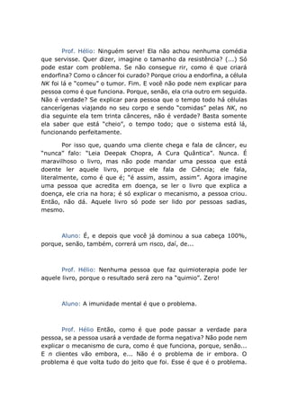 Prof. Hélio: Ninguém serve! Ela não achou nenhuma comédia
que servisse. Quer dizer, imagine o tamanho da resistência? (...) Só
pode estar com problema. Se não consegue rir, como é que criará
endorfina? Como o câncer foi curado? Porque criou a endorfina, a célula
NK foi lá e “comeu” o tumor. Fim. E você não pode nem explicar para
pessoa como é que funciona. Porque, senão, ela cria outro em seguida.
Não é verdade? Se explicar para pessoa que o tempo todo há células
cancerígenas viajando no seu corpo e sendo “comidas” pelas NK, no
dia seguinte ela tem trinta cânceres, não é verdade? Basta somente
ela saber que está “cheio”, o tempo todo; que o sistema está lá,
funcionando perfeitamente.
Por isso que, quando uma cliente chega e fala de câncer, eu
“nunca” falo: “Leia Deepak Chopra, A Cura Quântica”. Nunca. É
maravilhoso o livro, mas não pode mandar uma pessoa que está
doente ler aquele livro, porque ele fala de Ciência; ele fala,
literalmente, como é que é; “é assim, assim, assim”. Agora imagine
uma pessoa que acredita em doença, se ler o livro que explica a
doença, ele cria na hora; é só explicar o mecanismo, a pessoa criou.
Então, não dá. Aquele livro só pode ser lido por pessoas sadias,
mesmo.
Aluno: É, e depois que você já dominou a sua cabeça 100%,
porque, senão, também, correrá um risco, daí, de...
Prof. Hélio: Nenhuma pessoa que faz quimioterapia pode ler
aquele livro, porque o resultado será zero na “quimio”. Zero!
Aluno: A imunidade mental é que o problema.
Prof. Hélio Então, como é que pode passar a verdade para
pessoa, se a pessoa usará a verdade de forma negativa? Não pode nem
explicar o mecanismo de cura, como é que funciona, porque, senão...
E n clientes vão embora, e... Não é o problema de ir embora. O
problema é que volta tudo do jeito que foi. Esse é que é o problema.
 