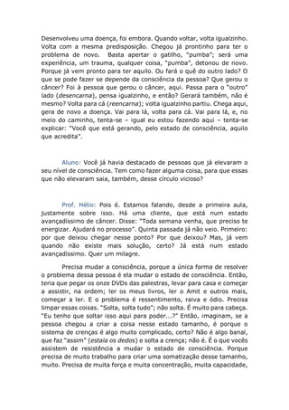 Desenvolveu uma doença, foi embora. Quando voltar, volta igualzinho.
Volta com a mesma predisposição. Chegou já prontinho para ter o
problema de novo. Basta apertar o gatilho, “pumba”; será uma
experiência, um trauma, qualquer coisa, “pumba”, detonou de novo.
Porque já vem pronto para ter aquilo. Ou fará o quê do outro lado? O
que se pode fazer se depende da consciência da pessoa? Que gerou o
câncer? Foi à pessoa que gerou o câncer, aqui. Passa para o “outro”
lado (desencarna), pensa igualzinho, e então? Gerará também, não é
mesmo? Volta para cá (reencarna); volta igualzinho partiu. Chega aqui,
gera de novo a doença. Vai para lá, volta para cá. Vai para lá, e, no
meio do caminho, tenta-se – igual eu estou fazendo aqui – tenta-se
explicar: “Você que está gerando, pelo estado de consciência, aquilo
que acredita”.
Aluno: Você já havia destacado de pessoas que já elevaram o
seu nível de consciência. Tem como fazer alguma coisa, para que essas
que não elevaram saia, também, desse círculo vicioso?
Prof. Hélio: Pois é. Estamos falando, desde a primeira aula,
justamente sobre isso. Há uma cliente, que está num estado
avançadíssimo de câncer. Disse: “Toda semana venha, que preciso te
energizar. Ajudará no processo”. Quinta passada já não veio. Primeiro:
por que deixou chegar nesse ponto? Por que deixou? Mas, já vem
quando não existe mais solução, certo? Já está num estado
avançadíssimo. Quer um milagre.
Precisa mudar a consciência, porque a única forma de resolver
o problema dessa pessoa é ela mudar o estado de consciência. Então,
teria que pegar os onze DVDs das palestras, levar para casa e começar
a assistir, na ordem; ler os meus livros, ler o Amit e outros mais,
começar a ler. E o problema é ressentimento, raiva e ódio. Precisa
limpar essas coisas. “Solta, solta tudo”; não solta. É muito para cabeça.
“Eu tenho que soltar isso aqui para poder...?” Então, imaginam, se a
pessoa chegou a criar a coisa nesse estado tamanho, é porque o
sistema de crenças é algo muito complicado, certo? Não é algo banal,
que faz “assim” (estala os dedos) e solta a crença; não é. É o que vocês
assistem de resistência a mudar o estado de consciência. Porque
precisa de muito trabalho para criar uma somatização desse tamanho,
muito. Precisa de muita força e muita concentração, muita capacidade,
 