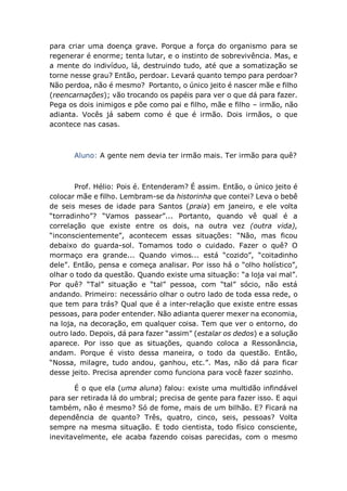 para criar uma doença grave. Porque a força do organismo para se
regenerar é enorme; tenta lutar, e o instinto de sobrevivência. Mas, e
a mente do indivíduo, lá, destruindo tudo, até que a somatização se
torne nesse grau? Então, perdoar. Levará quanto tempo para perdoar?
Não perdoa, não é mesmo? Portanto, o único jeito é nascer mãe e filho
(reencarnações); vão trocando os papéis para ver o que dá para fazer.
Pega os dois inimigos e põe como pai e filho, mãe e filho – irmão, não
adianta. Vocês já sabem como é que é irmão. Dois irmãos, o que
acontece nas casas.
Aluno: A gente nem devia ter irmão mais. Ter irmão para quê?
Prof. Hélio: Pois é. Entenderam? É assim. Então, o único jeito é
colocar mãe e filho. Lembram-se da historinha que contei? Leva o bebê
de seis meses de idade para Santos (praia) em janeiro, e ele volta
“torradinho”? “Vamos passear”... Portanto, quando vê qual é a
correlação que existe entre os dois, na outra vez (outra vida),
“inconscientemente”, acontecem essas situações: “Não, mas ficou
debaixo do guarda-sol. Tomamos todo o cuidado. Fazer o quê? O
mormaço era grande... Quando vimos... está “cozido”, “coitadinho
dele”. Então, pensa e começa analisar. Por isso há o “olho holístico”,
olhar o todo da questão. Quando existe uma situação: “a loja vai mal”.
Por quê? “Tal” situação e “tal” pessoa, com “tal” sócio, não está
andando. Primeiro: necessário olhar o outro lado de toda essa rede, o
que tem para trás? Qual que é a inter-relação que existe entre essas
pessoas, para poder entender. Não adianta querer mexer na economia,
na loja, na decoração, em qualquer coisa. Tem que ver o entorno, do
outro lado. Depois, dá para fazer “assim” (estalar os dedos) e a solução
aparece. Por isso que as situações, quando coloca a Ressonância,
andam. Porque é visto dessa maneira, o todo da questão. Então,
“Nossa, milagre, tudo andou, ganhou, etc.”. Mas, não dá para ficar
desse jeito. Precisa aprender como funciona para você fazer sozinho.
É o que ela (uma aluna) falou: existe uma multidão infindável
para ser retirada lá do umbral; precisa de gente para fazer isso. E aqui
também, não é mesmo? Só de fome, mais de um bilhão. E? Ficará na
dependência de quanto? Três, quatro, cinco, seis, pessoas? Volta
sempre na mesma situação. E todo cientista, todo físico consciente,
inevitavelmente, ele acaba fazendo coisas parecidas, com o mesmo
 