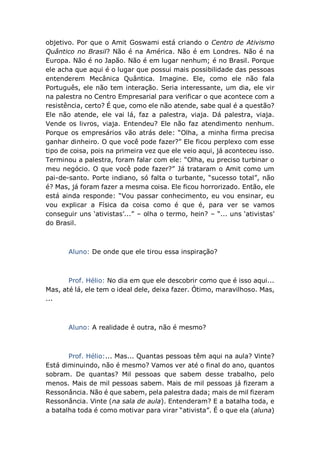 objetivo. Por que o Amit Goswami está criando o Centro de Ativismo
Quântico no Brasil? Não é na América. Não é em Londres. Não é na
Europa. Não é no Japão. Não é em lugar nenhum; é no Brasil. Porque
ele acha que aqui é o lugar que possui mais possibilidade das pessoas
entenderem Mecânica Quântica. Imagine. Ele, como ele não fala
Português, ele não tem interação. Seria interessante, um dia, ele vir
na palestra no Centro Empresarial para verificar o que acontece com a
resistência, certo? É que, como ele não atende, sabe qual é a questão?
Ele não atende, ele vai lá, faz a palestra, viaja. Dá palestra, viaja.
Vende os livros, viaja. Entendeu? Ele não faz atendimento nenhum.
Porque os empresários vão atrás dele: “Olha, a minha firma precisa
ganhar dinheiro. O que você pode fazer?” Ele ficou perplexo com esse
tipo de coisa, pois na primeira vez que ele veio aqui, já aconteceu isso.
Terminou a palestra, foram falar com ele: “Olha, eu preciso turbinar o
meu negócio. O que você pode fazer?” Já trataram o Amit como um
pai-de-santo. Porte indiano, só falta o turbante, “sucesso total”, não
é? Mas, já foram fazer a mesma coisa. Ele ficou horrorizado. Então, ele
está ainda responde: “Vou passar conhecimento, eu vou ensinar, eu
vou explicar a Física da coisa como é que é, para ver se vamos
conseguir uns ‘ativistas’...” – olha o termo, hein? – “... uns ‘ativistas’
do Brasil.
Aluno: De onde que ele tirou essa inspiração?
Prof. Hélio: No dia em que ele descobrir como que é isso aqui...
Mas, até lá, ele tem o ideal dele, deixa fazer. Ótimo, maravilhoso. Mas,
...
Aluno: A realidade é outra, não é mesmo?
Prof. Hélio:... Mas... Quantas pessoas têm aqui na aula? Vinte?
Está diminuindo, não é mesmo? Vamos ver até o final do ano, quantos
sobram. De quantas? Mil pessoas que sabem desse trabalho, pelo
menos. Mais de mil pessoas sabem. Mais de mil pessoas já fizeram a
Ressonância. Não é que sabem, pela palestra dada; mais de mil fizeram
Ressonância. Vinte (na sala de aula). Entenderam? E a batalha toda, e
a batalha toda é como motivar para virar “ativista”. É o que ela (aluna)
 