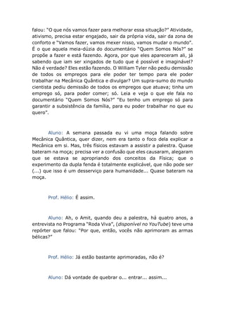 falou: “O que nós vamos fazer para melhorar essa situação?” Atividade,
ativismo, precisa estar engajado, sair da própria vida, sair da zona de
conforto e “Vamos fazer, vamos mexer nisso, vamos mudar o mundo”.
É o que aquela meia-dúzia do documentário “Quem Somos Nós?” se
propõe a fazer e está fazendo. Agora, por que eles apareceram ali, já
sabendo que iam ser xingados de tudo que é possível e imaginável?
Não é verdade? Eles estão fazendo. O William Tyler não pediu demissão
de todos os empregos para ele poder ter tempo para ele poder
trabalhar na Mecânica Quântica e divulgar? Um supra-sumo do mundo
cientista pediu demissão de todos os empregos que atuava; tinha um
emprego só, para poder comer; só. Leia e veja o que ele fala no
documentário “Quem Somos Nós?” “Eu tenho um emprego só para
garantir a subsistência da família, para eu poder trabalhar no que eu
quero”.
Aluno: A semana passada eu vi uma moça falando sobre
Mecânica Quântica, quer dizer, nem era tanto o foco dela explicar a
Mecânica em si. Mas, três físicos estavam a assistir a palestra. Quase
bateram na moça; precisa ver a confusão que eles causaram, alegaram
que se estava se apropriando dos conceitos da Física; que o
experimento da dupla fenda é totalmente explicável, que não pode ser
(...) que isso é um desserviço para humanidade... Quase bateram na
moça.
Prof. Hélio: É assim.
Aluno: Ah, o Amit, quando deu a palestra, há quatro anos, a
entrevista no Programa “Roda Viva”, (disponível no YouTube) teve uma
repórter que falou: “Por que, então, vocês não aprimoram as armas
bélicas?”
Prof. Hélio: Já estão bastante aprimoradas, não é?
Aluno: Dá vontade de quebrar o... entrar... assim...
 