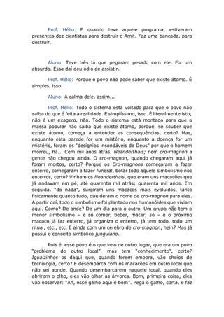 Prof. Hélio: E quando teve aquele programa, estiveram
presentes dez cientistas para destruir o Amit. Faz uma bancada, para
destruir.
Aluno: Teve três lá que pegaram pesado com ele. Foi um
absurdo. Essa daí deu ódio de assistir.
Prof. Hélio: Porque o povo não pode saber que existe átomo. É
simples, isso.
Aluno: A calma dele, assim...
Prof. Hélio: Todo o sistema está voltado para que o povo não
saiba do que é feita a realidade. É simplíssimo, isso. É literalmente isto;
não é um exagero, não. Todo o sistema está montado para que a
massa popular não saiba que existe átomo, porque, se souber que
existe átomo, começa a entender as consequências, certo? Mas,
enquanto esta parede for um mistério, enquanto a doença for um
mistério, foram os “desígnios insondáveis de Deus” por que o homem
morreu, há... Cem mil anos atrás, Neanderthais; nem cro-magnon a
gente não chegou ainda. O cro-magnon, quando chegaram aqui já
foram mortos, certo? Porque os Cro-magnons começaram a fazer
enterro, começaram a fazer funeral, botar todo aquele simbolismo nos
enterros, certo? Vinham os Neanderthais, que eram uns macacões que
já andavam em pé, até quarenta mil atrás; quarenta mil anos. Em
seguida, “do nada”, surgiram uns macacos mais evoluídos, tanto
fisicamente quanto tudo, que deram o nome de cro-magnon para eles.
A partir daí, todo o simbolismo foi plantado nos humanóides que viviam
aqui. Como? De onde? De um dia para o outro. Um grupo não tem o
menor simbolismo – é só comer, beber, matar; só – e o próximo
macaco já faz enterro, já organiza o enterro, já tem todo, todo um
ritual, etc., etc. E ainda com um cérebro de cro-magnon, hein? Mas já
possui o conceito simbólico junguiano.
Pois é, esse povo é o que veio de outro lugar, que era um povo
“problema de outro local”, mas tem “conhecimento”, certo?
Iguaizinhos os daqui que, quando forem embora, vão cheios de
tecnologia, certo? E desembarca com os macacões em outro local que
não sei aonde. Quando desembarcarem naquele local, quando eles
abrirem o olho, eles vão olhar as árvores. Bom, primeira coisa, eles
vão observar: “Ah, esse galho aqui é bom”. Pega o galho, corta, e faz
 