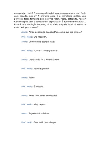 um porrete, certo? Porque aquele indivíduo está acostumado com fuzil,
com espada, não é? A primeira coisa é a tecnologia militar, uns
porretes desse tamanho que eles vão fazer. Pedra, catapulta, não é?
Certo? Depois vem o bombardeio. Espetacular. É a primeira tentativa...
E será uma evolução enorme, lá no meio daquele local. E assim; e
assim vai, perceberam?
Aluno: Ainda depois do Neanderthal, como que era essa...?
Prof. Hélio: Cro-magnon.
Aluno: Como é que escreve isso?
Prof. Hélio: “C-r-o” - “m-a-g-n-o-n”.
Aluno: Depois não foi o Homo faber?
Prof. Hélio: Homo sapiens?
Aluno: Faber.
Prof. Hélio: É, depois.
Aluno: Antes? Foi antes ou depois?
Prof. Hélio: Não, depois.
Aluno: Sapiens foi o último.
Prof. Hélio: Esse está para chegar.
 
