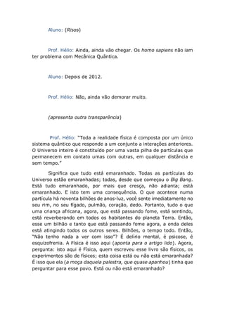 Aluno: (Risos)
Prof. Hélio: Ainda, ainda vão chegar. Os homo sapiens não iam
ter problema com Mecânica Quântica.
Aluno: Depois de 2012.
Prof. Hélio: Não, ainda vão demorar muito.
(apresenta outra transparência)
Prof. Hélio: “Toda a realidade física é composta por um único
sistema quântico que responde a um conjunto a interações anteriores.
O Universo inteiro é constituído por uma vasta pilha de partículas que
permanecem em contato umas com outras, em qualquer distância e
sem tempo.”
Significa que tudo está emaranhado. Todas as partículas do
Universo estão emaranhadas; todas, desde que começou o Big Bang.
Está tudo emaranhado, por mais que cresça, não adianta; está
emaranhado. E isto tem uma consequência. O que acontece numa
partícula há noventa bilhões de anos-luz, você sente imediatamente no
seu rim, no seu fígado, pulmão, coração, dedo. Portanto, tudo o que
uma criança africana, agora, que está passando fome, está sentindo,
está reverberando em todos os habitantes do planeta Terra. Então,
esse um bilhão e tanto que está passando fome agora, a onda deles
está atingindo todos os outros seres. Bilhões, o tempo todo. Então,
“Não tenho nada a ver com isso”? É delírio mental, é psicose, é
esquizofrenia. A Física é isso aqui (aponta para o artigo lido). Agora,
pergunta: isto aqui é Física, quem escreveu esse livro são físicos, os
experimentos são de físicos; esta coisa está ou não está emaranhada?
É isso que ela (a moça daquela palestra, que quase apanhou) tinha que
perguntar para esse povo. Está ou não está emaranhado?
 
