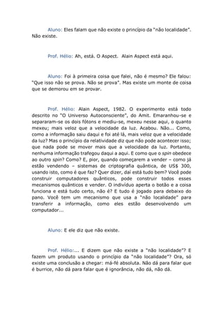 Aluno: Eles falam que não existe o princípio da “não localidade”.
Não existe.
Prof. Hélio: Ah, está. O Aspect. Alain Aspect está aqui.
Aluno: Foi à primeira coisa que falei, não é mesmo? Ele falou:
“Que isso não se prova. Não se prova”. Mas existe um monte de coisa
que se demorou em se provar.
Prof. Hélio: Alain Aspect, 1982. O experimento está todo
descrito no “O Universo Autoconsciente”, do Amit. Emaranhou-se e
separaram-se os dois fótons e mediu-se, mexeu nesse aqui, o quanto
mexeu; mais veloz que a velocidade da luz. Acabou. Não... Como,
como a informação saiu daqui e foi até lá, mais veloz que a velocidade
da luz? Mas o princípio da relatividade diz que não pode acontecer isso;
que nada pode se mover mais que a velocidade da luz. Portanto,
nenhuma informação trafegou daqui a aqui. E como que o spin obedece
ao outro spin? Como? E, pior, quando começarem a vender – como já
estão vendendo – sistemas de criptografia quântica, de US$ 300,
usando isto, como é que faz? Quer dizer, daí está tudo bem? Você pode
construir computadores quânticos, pode construir todos esses
mecanismos quânticos e vender. O indivíduo aperta o botão e a coisa
funciona e está tudo certo, não é? E tudo é jogado para debaixo do
pano. Você tem um mecanismo que usa a “não localidade” para
transferir a informação, como eles estão desenvolvendo um
computador...
Aluno: E ele diz que não existe.
Prof. Hélio:... E dizem que não existe a “não localidade”? E
fazem um produto usando o princípio da “não localidade”? Ora, só
existe uma conclusão a chegar: má-fé absoluta. Não dá para falar que
é burrice, não dá para falar que é ignorância, não dá, não dá.
 