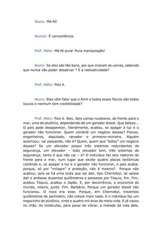 Aluno: Má-fé!
Aluno2: É conveniência.
Prof. Hélio: Má-fé pura! Pura manipulação!
Aluno: Se eles são tão bons, por que criaram as usinas, sabendo
que nunca vão poder desativar ? E a radioatividade?
Prof. Hélio: Pois é.
Aluno: Eles vêm falar que o Amit e todos esses físicos são todos
loucos e nenhum tem credibilidade?
Prof. Hélio: Pois é. Seis. Seis usinas nucleares, de frente para o
mar, uma de plutônio, dependendo de um gerador diesel. Que beleza...
O país pode desaparecer, literalmente, acabou, se apagar a luz e o
gerador não funcionar. Quem constrói um negócio desses? Físicos,
engenheiros, deputado, senador e primeiro-ministro. Alguém
autorizou; vai passando, não é? Quem, quem que “bolou” um negócio
desses? Se um elevador possui três sistemas redundantes de
segurança, um elevador – todo elevador tem, três sistemas de
segurança; tanto é que não cai – e? O indivíduo faz seis reatores de
frente para o mar, num lugar que existe quatro placas tectônicas
colidindo e, se apagar a luz e o gerador não funcionar, o país acaba;
porque, só por “milagre” e proteção, não é mesmo? Porque não
acabou; pois se há uma onda que sai dali, tipo Chernobyl, se saísse
dali e andasse duzentos quilômetros e passasse por Tóquio, fim. Fim;
acabou Tóquio, acabou o Japão. E, por decorrência, a economia do
mundo, inteira, junto. Fim. Barbárie, Porque um gerador diesel não
funcionou. O risco era esse. Porque, em Chernobyl, trezentos
quilômetros de perímetro, não cresce mais nada. E o indivíduo faz um
negocinho de plutônio, vinte e quatro mil anos de meia-vida. E já vazou
no chão. As moléculas, para parar de vibrar, a metade da vida dele,
 
