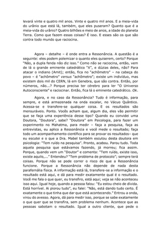levará vinte e quatro mil anos. Vinte e quatro mil anos. E a meia-vida
do urânio que está lá, também, que eles puseram? Quanto que é a
meia-vida do urânio? Quatro bilhões e meio de anos, a idade do planeta
Terra. Como que fazem essas coisas? É isso. E esses são os que são
contra todo mundo que raciocina.
Agora – detalhe – é onde entra a Ressonância. A questão é a
seguinte: eles podem polemizar o quanto eles quiserem, certo? Porque
“Não, a dupla fenda não diz isso.” Como não se raciocina, então, vem
de lá o grande eminente catedrático “X”, e dúzias deles, não? Para
atacar o indiano (Amit); então, fica no “achômetro” – na cabeça do
povo – é “achômetro” versus “achômetro”; existe um indivíduo, mas
existem dois mil do CERN, lá em Genebra, que são contra. Então, por
números, não...? Porque precisa ter cérebro para ler “O Universo
Autoconsciente” e raciocinar. Então, fica lá o eminente catedrático. Ok.
Agora, e no caso da Ressonância? Tudo é informação, para
sempre, e está armazenada na onda escalar, no Vácuo Quântico.
Acessa-se e transfere-se qualquer coisa. E os resultados são
mensuráveis. Ponto. Vocês acham que, algum dia, eles vão permitir
que se faça uma experiência desse tipo? Quando eu convidei uma
Doutora, “Doutora”, sabe? “Doutora” em Psicologia, para fazer um
experimento no Mahatma, para medir – faça a pesquisa, faça as
entrevistas, eu aplico a Ressonância e você mede o resultado; faça
todo um acompanhamento científico para se provar os resultados– que
eu escutei e o que a Dra. Mabel também escutou desta doutora em
psicologia: “Tem ruído na pesquisa”. Pronto, acabou. Parou tudo. Toda
aquela pesquisa que estávamos fazendo, já morreu; fica assim.
Porque, quando vem um “Doutor” e comenta: “Tem ruído, existe isso,
existe aquilo,...” Entendeu? “Tem problema de protocolo”; sempre terá
coisas. Porque não se pode correr o risco de que a Ressonância
funcione. Porque a Ressonância não depende de nada desta
parafernália física. A informação está lá, transfere-se a informação e o
resultado está aqui, e dá para medir exatamente qual é o resultado.
Você me fala o que quer, eu transfiro, está aqui; veja se não aconteceu
isso aqui. Igual hoje, quando a pessoa falou: “Eu estou cheio de dívida.
Está horrível. Ai piorou tudo”, eu falei: “Não, está dando tudo certo. É
exatamente o que tinha que dar que está acontecendo.” Entrou a onda,
virou do avesso. Agora, dá para medir isso, porque se sabe exatamente
o que quer que se transfira, sem problema nenhum. Acontece que as
pessoas sabotam o resultado. Igual a outro cliente, que pede o
 