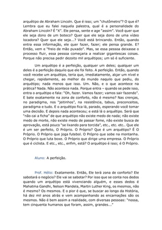 arquétipo de Abraham Lincoln. Que é isso; um “chutômetro”? O que é?
Lembra que eu falei naquela palestra, qual é a personalidade do
Abraham Lincoln? É “X”. Ele pensa, sente e age “assim”. Você quer que
ele seja dono de um boteco? Quer que ele seja dono de uma vídeo
locadora? Quer que ele seja...? Você está brincando. Então, quando
entra essa informação, ele quer fazer, fazer; ele pensa grande. E?
Então, vem e “freio de mão puxado”. Mas, se essa pessoa deixasse o
processo fluir, essa pessoa começaria a realizar gigantescas coisas.
Porque não precisa pedir dezoito mil arquétipos; um só é suficiente.
Um arquétipo é a perfeição, qualquer um deles; qualquer um
deles é a perfeição daquilo que ele foi feito. A perfeição. Então, quando
você recebe um arquétipo, teria que, imediatamente, alçar um nível e
chegar, rapidamente, ao melhor do mundo naquilo que pediu, do
arquétipo; nada menos que isso. Um. Não, e o que acontece na
prática? Nada. Não acontece nada. Porque entra – quando se pede isso,
entra o arquétipo e fala: “Oh, fazer. Vamos fazer; vamos sair fazendo”.
E bate exatamente na zona de conforto, não é mesmo? Nas crenças,
no paradigma, nos “jeitinhos”, na resistência, tabus, preconceitos,
paradigma e tudo. E o arquétipo fica lá, parado, esperando você tomar
uma decisão. E depois nada aconteceu; e está lá o arquétipo. Será que
“não cai a ficha” de que arquétipo não existe medo de nada; não existe
medo de morte, não existe medo de passar fome, não existe busca de
aprovação, está pouco “se lixando para torcida”, etc., etc. etc.. Que ele
é um ser perfeito, O Próprio. O Próprio? Que é um arquétipo? É O
Próprio. O Próprio que joga futebol. O Próprio que sobe na montanha.
O Próprio que luta boxe. O Próprio que dirige uma empresa. O Próprio
que é ciclista. E etc., etc., enfim, está? O arquétipo é isso; é O Próprio.
Aluno: A perfeição.
Prof. Hélio: Exatamente. Então, Ele terá zona de conforto? Ele
sabotará o negócio? Ele vai se sabotar? Por isso que se conta nos dedos
quando um arquétipo está vivenciando alguém, e esses dedos é
Mahatma Gandhi, Nelson Mandela, Martin Luther King, os mesmos, não
é mesmo? Os mesmos. E o pior é que, se buscar ao longo da História,
há dez mil anos atrás e vem acompanhando as encarnações são os
mesmos. Não é bem assim a realidade, com diversas pessoas: “nossa,
tem cinquenta humanos que foram, assim, grandes...”
 