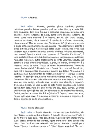 Aluno: Avatares.
Prof. Hélio:... Líderes, grandes gênios literários, grandes
químicos, grandes físicos, grandes qualquer coisa. Mas, que nada. Não
tem cinquenta; tem três. Só que o indivíduo encarnou, fez uma obra
enorme; morre. Encarna de novo, outra obra enorme. Encarna de
novo, outra obra enorme. É o mesmo. Então, vão falar: “Nossa,
quantos escritores, não é mesmo?” É minúsculo o número que existe,
não é mesmo? Mas se pensar que, “teoricamente”, já viveram setenta
e cinco bilhões de humanos nesse planeta – “teoricamente”, setenta e
cinco bilhões, porque há sete que estão vivos– então, dos vivos, que
viveram aqui, dá setenta e cinco bilhões; quantos filósofos, realmente,
nós temos? Quantos escritores, quantos...? “Grandes Escritores”, é
uma prateleirinha assim, há dezoito volumes, lançados pelas editoras;
“Grandes Filósofos”, outra prateleirinha de vinte volumes. Escuta, são
setenta e cinco bilhões de pessoas. E, pior, se avaliar, é o mesmo. É o
mesmo: trocou de nome. Trocou de nome. Trocou de nome. Trocou de
nome. Barbaridade! O Einstein era o Demócrito. Lembra? Demócrito,
dois mil e quatrocentos anos atrás, aquele que falou: “O átomo é a
partícula mais fundamental da matéria indivisível” – porque o nome
“átomo” foi dado por ele, há dois mil e quatrocentos anos, lá na Grécia.
O mesmo! Ele volta em dois mil e quatrocentos anos depois, – “Vai lá.
Vem cá, meu amigo, volta de novo; explica para eles, lá, o negócio”.
O mesmo. Então, se você pegar os sete físicos quânticos da mesma
época, tem sete. Mais ele, oito, nove; uns dez, doze, quinze. Quantos
desses vivos agora já não são um deles que estão encarnados de novo,
“Vai lá, explica de novo a Mecânica Quântica”? Depois, passa cem anos,
há um indivíduo novo; é o mesmo, o mesmo, o mesmo, o mesmo... É.
Então, quando se pede um arquétipo...
Aluno: Presta atenção!
Prof. Hélio:... Presta atenção, porque ele quer trabalhar, ele
quer fazer, ele não medirá esforços. E quando ele entra e você “põe o
pé no freio” e tudo para, “não cai à ficha.” A pessoa vem e fala: “Parou
tudo. Estava entrando dez clientes, agora entra zero”. Está dando tudo
certo. Dez. Você estava deixando um pouco. Entrou o arquétipo e
falou: “Vamos trabalhar, vamos lá.” “Não!” O que você fez? “Puxou o
 