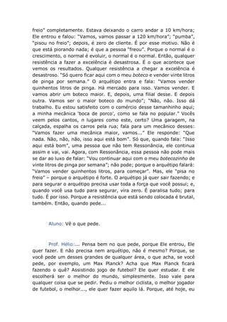 freio” completamente. Estava deixando o carro andar a 10 km/hora;
Ele entrou e falou: “Vamos, vamos passar a 120 km/hora”; “pumba”,
“pisou no freio”; depois, é zero de cliente. É por esse motivo. Não é
que está piorando nada; é que a pessoa “freou”. Porque o normal é o
crescimento, o normal é evoluir, o normal é o normal. Então, qualquer
resistência a fazer a excelência é desastrosa. É o que acontece que
vemos os resultados. Qualquer resistência a chegar a excelência é
desastroso. “Só quero ficar aqui com o meu boteco e vender vinte litros
de pinga por semana.” O arquétipo entra e fala: “Vamos vender
quinhentos litros de pinga. Há mercado para isso. Vamos vender. E
vamos abrir um boteco maior. E, depois, uma filial desse. E depois
outra. Vamos ser o maior boteco do mundo”; “Não, não. Isso dá
trabalho. Eu estou satisfeito com o comércio desse tamanhinho aqui;
a minha mecânica ‘boca de porco’, como se fala no popular.” Vocês
veem pelos cantos, n lugares como este, certo? Uma garagem, na
calçada, espalha os carros pela rua; fala para um mecânico desses:
“Vamos fazer uma mecânica maior, vamos...” Ele responde: “Que
nada. Não, não, não, isso aqui está bom”. Só que, quando fala: “Isso
aqui está bom”, uma pessoa que não tem Ressonância, ele continua
assim e vai, vai. Agora, com Ressonância, essa pessoa não pode mais
se dar ao luxo de falar: “Vou continuar aqui com o meu botecozinho de
vinte litros de pinga por semana”; não pode; porque o arquétipo falará:
“Vamos vender quinhentos litros, para começar”. Mas, ele “pisa no
freio” – porque o arquétipo é forte. O arquétipo já quer sair fazendo; e
para segurar o arquétipo precisa usar toda a força que você possui; e,
quando você usa tudo para segurar, vira zero. É paralisa tudo; para
tudo. É por isso. Porque a resistência que está sendo colocada é brutal,
também. Então, quando pede...
Aluno: Vê o que pede.
Prof. Hélio:... Pensa bem no que pede, porque Ele entrou, Ele
quer fazer. E não precisa nem arquétipo, não é mesmo? Porque, se
você pede um desses grandes de qualquer área, o que acha, se você
pede, por exemplo, um Max Planck? Acha que Max Planck ficará
fazendo o quê? Assistindo jogo de futebol? Ele quer estudar. E ele
escolherá ser o melhor do mundo, simplesmente. Isso vale para
qualquer coisa que se pedir. Pediu o melhor ciclista, o melhor jogador
de futebol, o melhor..., ele quer fazer aquilo lá. Porque, até hoje, eu
 