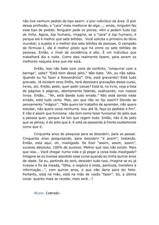 não tive nenhum pedido do tipo assim: o pior indivíduo da área. O pior
dessa profissão, o “cara” mais medíocre de algo...; ainda, ninguém fez
esse tipo de pedido. Ninguém pede os piores; vêm e pedem tudo top
de linha. Agora, top humano, imagine, se o “cara” é top humano, é
porque ele é melhor que sete bilhões. Você solicita o primeiro do tênis
mundial; o sujeito é o melhor dos sete bilhões de pessoas. O campeão
de fórmula-1, ele é melhor piloto que há entre os sete bilhões de
pessoas. Então, o nível de excelência é alto. É um indivíduo que
trabalhará dia e noite. Como eles realmente fazem, para serem os
melhores naquela área que ele está.
Então, isso não bate com zona de conforto, “empurrar com a
barriga”, sabe? “Está bom desse jeito.” Não bate. “Ah, eu não sabia.
Quando eu fui fazer a Ressonância”. Ora, está gravando? Está tudo
gravado. Já existem onze DVDs, terá dezesseis gravações desse curso,
livros, etc. Então, pede; quer pedir coisas? Está lá, no livro, veja a lista
de páginas e páginas, abertamente falando, explicando, nos nossos
livros. Então... “Ah, está dando tudo errado.” Não está dando nada
errado, está tudo certo. Mas, por que não se faz assim? Devido ao
pensamento “mágico”: “Não quero ter trabalho de aprender, não quero
estudar, não quero coisa nenhuma. Vou até lá, faço os pedidos e fim”.
E não é assim que funciona; não tem como fazer funcionar do jeito que
a pessoa quer, porque há leis que regem tudo. Então, não é do jeito
que se pensa; é do jeito que é. E está se passando à frente exatamente
como que é.
Cinquenta anos de pesquisa para se descobrir, para se passar.
Cinquenta anos pesquisando, para descobrir “é assim”, testando.
Então, está aqui, oh, mastigado. Se fizer “assim, assim, assim”,
sucesso absoluto; 100% de sucesso. Melhor que isso não existe. Mais
que isso... Você chegar numa vida e já pegar a coisa toda mastigada?
Imagine se eu tivesse assistido esse curso quando eu tinha quinze anos
de idade. Se eu, partindo do zero, descobri tudo isso, imagine se eu já
tivesse o fio da meada, “Olha, o negócio é onda, partícula, transfere a
informação...”, com quinze anos, o que não daria para ter feito.
Portanto, está na mão, está na mão de vocês “fazer”. Só, a última
coisa: quanto mais se recebe, mais será...?
Aluno: Cobrado.
 