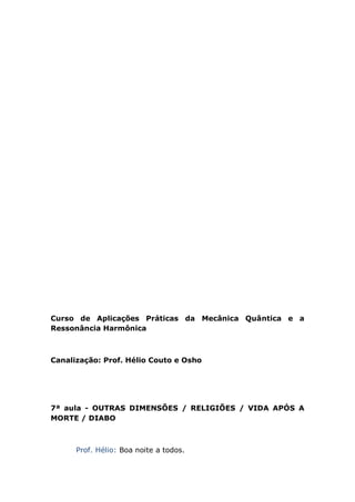 Curso de Aplicações Práticas da Mecânica Quântica e a
Ressonância Harmônica
Canalização: Prof. Hélio Couto e Osho
7ª aula - OUTRAS DIMENSÕES / RELIGIÕES / VIDA APÓS A
MORTE / DIABO
Prof. Hélio: Boa noite a todos.
 