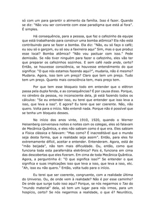 só com um para garantir o alimento da família. Isso é fazer. Quando
se diz: “Não vou ser conivente com esse paradigma que está aí fora”.
É simples.
Há consequência, para a pessoa, que faz o cafezinho da equipe
que está trabalhando para construir uma bomba atômica? Ela não está
contribuindo para se fazer a bomba. Ela diz: “Não, eu só faço o café;
eu sou só o garçom, eu só sou a faxineira aqui” Sim, mas o que produz
esse local? Bomba atômica? “Não vou pactuar com isso.” Pede
demissão. Se não tiver ninguém para fazer o cafezinho, eles vão ter
que preparar os cafezinhos sozinhos. E sem café nada anda, certo?
Então, se houvesse consciência, se houvesse entendimento do que
significa: “O que nós estamos fazendo aqui?”, mudaria, não é mesmo?
Mudaria. Agora, isso tem um preço? Claro que tem um preço. Tudo
tem um preço. Quanto mais consciência tem, mais preço tem.
Por que tem esse bloqueio todo em entender que o elétron
passa pela dupla fenda, e as consequências? É por causa disso. Porque,
no cérebro da pessoa, no inconsciente dela, já está fazendo todos os
cálculos: “Se eu entender isso, eu terei que entender que isso leva a
isso, que leva a isso”. E agora? Eu terei que ser coerente. Não, não
quero. Volta para o início. Não entendi nada. Porque não é possível que
se tenha um bloqueio desses.
No início dos anos vinte, 1910, 1920, quando o Werner
Heisenberg conversava noites e noites com os colegas, eles só falavam
de Mecânica Quântica, e eles não sabiam como é que era. Eles sabiam
a Física clássica e falavam: “Mas como? É inacreditável que o mundo
seja desta forma, que a realidade seja assim”. Então, para eles foi
extremamente difícil, aceitar e entender. Entenderam. Agora, está de
“mão beijada”, não tem mais dificuldade. Ou, então, como que
funciona toda esta parafernália eletrônica? Pois é, funciona em cima
das descobertas que eles fizeram. Em cima de toda Mecânica Quântica.
Agora, a perguntinha é: “O que significa isso?” Se entender o que
significa e suas implicações isso que leva a isso, que leva a isso, etc.
“Ah, isso eu não quero.” Então, volta tudo para o início.
Eu terei que ser coerente, congruente, com a realidade última
do Universo. Ou, de onde vem à realidade? Não é por esse caminho?
De onde que surge tudo isso aqui? Porque, se nós negarmos o Tao do
“mundo material” dela, só tem um lugar para nós irmos, para um
hospício, certo? Se nós negarmos a realidade, o que é? Neurótico,
 