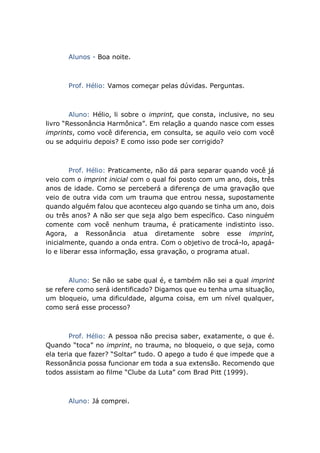 Alunos - Boa noite.
Prof. Hélio: Vamos começar pelas dúvidas. Perguntas.
Aluno: Hélio, li sobre o imprint, que consta, inclusive, no seu
livro “Ressonância Harmônica”. Em relação a quando nasce com esses
imprints, como você diferencia, em consulta, se aquilo veio com você
ou se adquiriu depois? E como isso pode ser corrigido?
Prof. Hélio: Praticamente, não dá para separar quando você já
veio com o imprint inicial com o qual foi posto com um ano, dois, três
anos de idade. Como se perceberá a diferença de uma gravação que
veio de outra vida com um trauma que entrou nessa, supostamente
quando alguém falou que aconteceu algo quando se tinha um ano, dois
ou três anos? A não ser que seja algo bem específico. Caso ninguém
comente com você nenhum trauma, é praticamente indistinto isso.
Agora, a Ressonância atua diretamente sobre esse imprint,
inicialmente, quando a onda entra. Com o objetivo de trocá-lo, apagá-
lo e liberar essa informação, essa gravação, o programa atual.
Aluno: Se não se sabe qual é, e também não sei a qual imprint
se refere como será identificado? Digamos que eu tenha uma situação,
um bloqueio, uma dificuldade, alguma coisa, em um nível qualquer,
como será esse processo?
Prof. Hélio: A pessoa não precisa saber, exatamente, o que é.
Quando “toca” no imprint, no trauma, no bloqueio, o que seja, como
ela teria que fazer? “Soltar” tudo. O apego a tudo é que impede que a
Ressonância possa funcionar em toda a sua extensão. Recomendo que
todos assistam ao filme “Clube da Luta” com Brad Pitt (1999).
Aluno: Já comprei.
 
