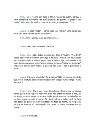 Prof. Hélio: Tenha em casa o filme “Clube da Luta”, porque é
uma metáfora excelente da Ressonância. Enquanto a pessoa não
“solta” tudo, ela não está pronta para começar a crescer. Tudo.
Aluno: E esse “tudo” - como você vai “soltar” uma coisa que
você não sabe que se tem? Entendeu?
Prof. Hélio: Carro, casa, apartamento...
Aluno: Não, não em coisa material.
Prof. Hélio: Não. Estou explicando. Que é “tudo”, “T-U-D-O”.
Vocês assistiram no último domingo à palestra? O que a onda, quando
entra, espera que a pessoa faça? Que a pessoa aja, sem medo. É só
isso. Agora, para agir sem medo a pessoa tem que “soltar as amarras”.
Enquanto estiver com medo, a pessoa não age. Todo o problema é
esse.
Aluno: E essa a condição? Só é apego? Não tem outra condição
que leve a criatura a ter uma dificuldade em chegar num avanço? Numa
elevação?
Prof. Hélio: Claro que tem. Paradigma. Como que a pessoa
pensa que é a vida após a morte? Se ela não entender como é isso, ela
se apega na vida antes da morte. Aliás, praticamente, as religiões só
existem porque existe a morte. Se não existisse morte, você contaria
nos dedos as pessoas espiritualizadas na face da Terra, ou religiosas.
Porque as pessoas só têm religião por causa do pavor que elas têm da
morte.
Aluno: É verdade.
 