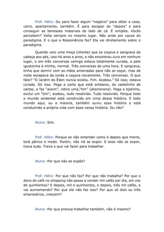 Prof. Hélio: Ou para fazer algum “negócio” para obter a casa,
carro, apartamento, também. É para escapar do “depois” e para
conseguir as benesses materiais do lado de cá. É simples. Vocês
percebem? Volta sempre no mesmo lugar. Não anda por causa do
paradigma. E o que a Ressonância faz? Ela vai diretamente sobre o
paradigma.
Quando veio uma moça (cliente) que se coçava e sangrava da
cabeça aos pés, isso há anos e anos, e não encontrou cura em nenhum
lugar, e em três conversas comigo estava totalmente curada, a pele
igualzinha à minha, normal. Três conversas de uma hora. E sangrava,
tinha que dormir com as mãos amarradas para não se coçar, mas de
noite escapava da corda e coçava novamente. Três conversas. O que
falei? “O Jardim do Éden nunca existiu. Fim. Acabou.” Só isso; estava
curada. Só isso. Pega a carta que está embaixo, do castelinho de
cartas, e faz “assim”, retira uma,“tim” (desmorona). Pega o tijolinho,
exclui um “tim”; acabou, tudo resolvido. Tudo resolvido. Porque todo
o mundo ocidental está construído em cima dessa história. E todo
mundo aqui, ou a maioria, também ouviu essa história e está
conduzindo a própria vida com base nessa história. Ou não?
Aluno: Sim.
Prof. Hélio: Porque se não entender como é depois que morre,
terá pânico e medo. Porém, não irá se expor. E esse não se expor,
trava tudo. Trava o que vai fazer para trabalhar.
Aluno: Por que não se expõe?
Prof. Hélio: Por que não faz? Por que não trabalha? Por que o
dono do café no shopping não passa a vender mil cafés por dia, em vez
de quinhentos? E depois, mil e quinhentos, e depois, três mil cafés, e
vai aumentando? Por que ele não faz isso? Por que só dois ou três
empresários, crescem?
Aluno: Por que precisa trabalhar também, não é mesmo?
 