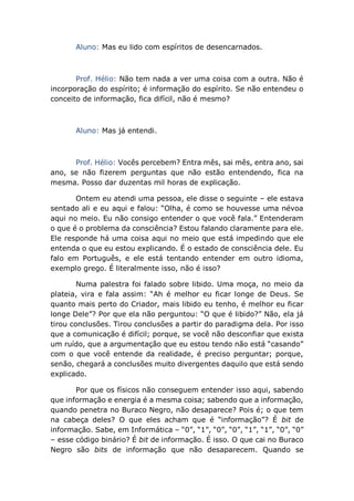 Aluno: Mas eu lido com espíritos de desencarnados.
Prof. Hélio: Não tem nada a ver uma coisa com a outra. Não é
incorporação do espírito; é informação do espírito. Se não entendeu o
conceito de informação, fica difícil, não é mesmo?
Aluno: Mas já entendi.
Prof. Hélio: Vocês percebem? Entra mês, sai mês, entra ano, sai
ano, se não fizerem perguntas que não estão entendendo, fica na
mesma. Posso dar duzentas mil horas de explicação.
Ontem eu atendi uma pessoa, ele disse o seguinte – ele estava
sentado ali e eu aqui e falou: “Olha, é como se houvesse uma névoa
aqui no meio. Eu não consigo entender o que você fala.” Entenderam
o que é o problema da consciência? Estou falando claramente para ele.
Ele responde há uma coisa aqui no meio que está impedindo que ele
entenda o que eu estou explicando. É o estado de consciência dele. Eu
falo em Português, e ele está tentando entender em outro idioma,
exemplo grego. É literalmente isso, não é isso?
Numa palestra foi falado sobre libido. Uma moça, no meio da
plateia, vira e fala assim: “Ah é melhor eu ficar longe de Deus. Se
quanto mais perto do Criador, mais libido eu tenho, é melhor eu ficar
longe Dele”? Por que ela não perguntou: “O que é libido?” Não, ela já
tirou conclusões. Tirou conclusões a partir do paradigma dela. Por isso
que a comunicação é difícil; porque, se você não desconfiar que exista
um ruído, que a argumentação que eu estou tendo não está “casando”
com o que você entende da realidade, é preciso perguntar; porque,
senão, chegará a conclusões muito divergentes daquilo que está sendo
explicado.
Por que os físicos não conseguem entender isso aqui, sabendo
que informação e energia é a mesma coisa; sabendo que a informação,
quando penetra no Buraco Negro, não desaparece? Pois é; o que tem
na cabeça deles? O que eles acham que é “informação”? É bit de
informação. Sabe, em Informática – “0”, “1”, “0”, “0”, “1”, “1”, “0”, “0”
– esse código binário? É bit de informação. É isso. O que cai no Buraco
Negro são bits de informação que não desaparecem. Quando se
 