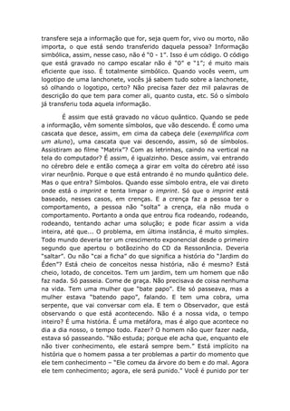 transfere seja a informação que for, seja quem for, vivo ou morto, não
importa, o que está sendo transferido daquela pessoa? Informação
simbólica, assim, nesse caso, não é “0 - 1”. Isso é um código. O código
que está gravado no campo escalar não é “0” e “1”; é muito mais
eficiente que isso. É totalmente simbólico. Quando vocês veem, um
logotipo de uma lanchonete, vocês já sabem tudo sobre a lanchonete,
só olhando o logotipo, certo? Não precisa fazer dez mil palavras de
descrição do que tem para comer ali, quanto custa, etc. Só o símbolo
já transferiu toda aquela informação.
É assim que está gravado no vácuo quântico. Quando se pede
a informação, vêm somente símbolos, que vão descendo. É como uma
cascata que desce, assim, em cima da cabeça dele (exemplifica com
um aluno), uma cascata que vai descendo, assim, só de símbolos.
Assistiram ao filme “Matrix”? Com as letrinhas, caindo na vertical na
tela do computador? É assim, é igualzinho. Desce assim, vai entrando
no cérebro dele e então começa a girar em volta do cérebro até isso
virar neurônio. Porque o que está entrando é no mundo quântico dele.
Mas o que entra? Símbolos. Quando esse símbolo entra, ele vai direto
onde está o imprint e tenta limpar o imprint. Só que o imprint está
baseado, nesses casos, em crenças. E a crença faz a pessoa ter o
comportamento, a pessoa não “solta” a crença, ela não muda o
comportamento. Portanto a onda que entrou fica rodeando, rodeando,
rodeando, tentando achar uma solução; e pode ficar assim a vida
inteira, até que... O problema, em última instância, é muito simples.
Todo mundo deveria ter um crescimento exponencial desde o primeiro
segundo que apertou o botãozinho do CD da Ressonância. Deveria
“saltar”. Ou não “cai a ficha” do que significa a história do “Jardim do
Éden”? Está cheio de conceitos nessa história, não é mesmo? Está
cheio, lotado, de conceitos. Tem um jardim, tem um homem que não
faz nada. Só passeia. Come de graça. Não precisava de coisa nenhuma
na vida. Tem uma mulher que “bate papo”. Ele só passeava, mas a
mulher estava “batendo papo”, falando. E tem uma cobra, uma
serpente, que vai conversar com ela. E tem o Observador, que está
observando o que está acontecendo. Não é a nossa vida, o tempo
inteiro? É uma história. É uma metáfora, mas é algo que acontece no
dia a dia nosso, o tempo todo. Fazer? O homem não quer fazer nada,
estava só passeando. “Não estuda; porque ele acha que, enquanto ele
não tiver conhecimento, ele estará sempre bem.” Está implícito na
história que o homem passa a ter problemas a partir do momento que
ele tem conhecimento – “Ele comeu da árvore do bem e do mal. Agora
ele tem conhecimento; agora, ele será punido.” Você é punido por ter
 