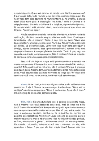 o conhecimento. Quem vai estudar se escuta uma história como essa?
E por causa dele, todo mundo já sai devendo quando chega aqui. Ou
não? Você tem essa doutrina no mundo inteiro. E, no Oriente, é a fuga
total disso tudo para a dissolução “no nada.” Todo o Oriente é a
negação disso. Em todo o Ocidente é a tragédia, agiu errado é punido.
O mundo inteiro está debaixo disso; uns tentando escapar disso no
Oriente: “sumir no nada”.
Vocês percebem que não tem nada afirmativo, não tem nada de
realização, não tem nada de alegria; não tem nada disso. É só fuga e
lamentação, não é mesmo? Tanto é que tem no livro: “Livro das
Lamentações”, um dos setenta e dois (livro que faz parte da subdivisão
da Bíblia). Só de lamentação. Como tem que lutar para conseguir o
almoço, aquele que gerou esse tipo de raciocínio? O homem virou lobo
do próprio homem. A competição está instalada. Tanto é que, logo em
seguida, um irmão já matou o outro. Não é verdade? Está na história.
Já começou com um assassinato, imediatamente.
Isso – é um imprint – que está profundamente enraizado na
mente das pessoas. E há quantos anos isso está enraizado? No mínimo,
quanto? Três, quatro, cinco mil anos, não é verdade? Porque é o tempo
que dizem que a história tem, aproximadamente cinco mil e setecentos
anos. Você escutou isso quantas mil vezes ao longo das “N” vidas que
teve? Se você viveu no Ocidente, toda vez você escutou isso.
Aluno: Uma criança aprontou alguma coisa e não sei bem o que
aconteceu. E ela é filhinha de uma amiga. A mãe disse: “Deus vai te
castigar”. A criança respondeu: “Deus é muito mau. Deus não é bom.”
Uma menina de cinco anos comentou isto.
Prof. Hélio: Se um adulto fala isso, é porque ele acredita nisso,
não é mesmo? Ele está passando essa ideia. Mas de onde ele tirou
isso? Tirou a ideia da história. Porque foi castigado a partir do momento
que ele aprendeu a diferenciar as coisas. Mas só que, volta, volta. Em
nós, o problema persiste. Lembra-se da historinha do menino na
palestra dos Narcóticos Anônimos? Levou um ano de palestra para o
menino levantar a mão e falar assim: “Nós não fazemos nada porque,
se fizer, eles matam a gente”. Lembram-se disso? Um ano de palestra.
Cutucando, cutucando, cutucando até que o menino, um dia, não
aguentou e falou. E por que ele tem medo disso? Porque não tem
 