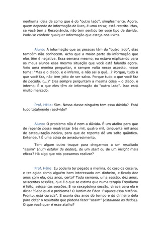 nenhuma ideia de como que é do “outro lado”, simplesmente. Agora,
quem depende de informação de livro, é uma coisa; está restrito. Mas,
se você tem a Ressonância, não tem sentido ter esse tipo de dúvida.
Pode-se conferir qualquer informação que esteja nos livros.
Aluno: A informação que as pessoas têm do “outro lado”, elas
também não conhecem. Acho que a maior parte da informação que
elas têm é negativa. Essa semana mesmo, eu estava explicando para
os meus alunos essa mesma situação que você está falando agora.
Veio uma menina perguntar, e sempre volta nesse aspecto, nesse
tema: “Mas e o diabo, e o inferno, e não sei o quê...? Porque, tudo o
que você faz, não tem jeito de ser salvo. Porque tudo o que você faz
de pecado. (...)” Eles sempre perguntam a mesma coisa – o diabo, o
inferno. É o que eles têm de informação do “outro lado”. Isso está
muito marcado.
Prof. Hélio: Sim. Nessa classe ninguém tem essa dúvida? Está
tudo totalmente resolvido?
Aluno: O problema não é nem a dúvida. É um atalho para que
de repente possa neutralizar três mil, quatro mil, cinquenta mil anos
de catequização nociva, para que de repente dê um salto quântico.
Entendeu? É uma coisa de amadurecimento.
Tem algum outro truque para chegarmos a um resultado
“assim” (num estalar de dedos), de um start ou de um insight mais
eficaz? Há algo que nós possamos realizar?
Prof. Hélio: Eu poderia ter pegado a menina, do caso da coceira,
e ter agido como alguém bem interessado em dinheiro, e ficado dez
anos com ela, dez anos, certo? Toda semana, uma sessão, dez anos,
seiscentas sessões, que é o que se estima que numa terapia Freudiana
é feito, seiscentas sessões. E na sexagésima sessão, virava para ela e
dizia: “Sabe qual o problema? O Jardim do Éden. Esquece essa história.
Pronto, está curada”. E usaria dez anos do tempo e do dinheiro dela
para obter o resultado que poderia fazer “assim” (estalando os dedos).
O que você quer é esse atalho?
 