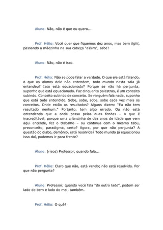 Aluno: Não, não é que eu quero...
Prof. Hélio: Você quer que fiquemos dez anos, mas bem light,
passando a mãozinha na sua cabeça “assim”, sabe?
Aluno: Não, não é isso.
Prof. Hélio: Não se pode falar a verdade. O que ele está falando,
o que os alunos dele não entendem, todo mundo nesta sala já
entendeu? Isso está equacionado? Porque se não há pergunta;
suponho que está equacionado. Faz cinquenta palestras, é um conceito
subindo. Conceito subindo de conceito. Se ninguém fala nada, suponho
que está tudo entendido. Sobe, sobe, sobe, sobe cada vez mais os
conceitos. Onde estão os resultados? Alguns dizem: “Eu não tem
resultado nenhum.” Portanto, tem algo errado. Ou não está
entendendo que a onda passa pelas duas fendas – o que é
inacreditável, porque uma criancinha de dez anos de idade que vem
aqui entende, fez o trabalho – ou continua com o mesmo tabu,
preconceito, paradigma, certo? Agora, por que não pergunta? A
questão do diabo, demônio, está resolvida? Todo mundo já equacionou
isso daí, podemos ir para frente?
Aluno: (risos) Professor, quando fala...
Prof. Hélio: Claro que não, está vendo; não está resolvida. Por
que não pergunta?
Aluno: Professor, quando você fala “do outro lado”, podem ser
lado do bem e lado do mal, também.
Prof. Hélio: O quê?
 