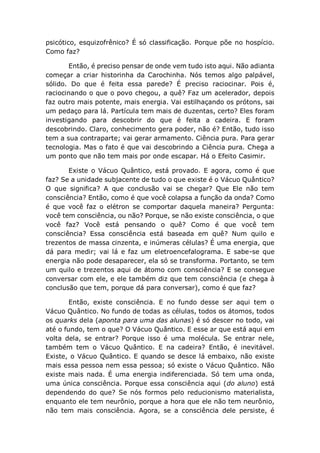 psicótico, esquizofrênico? É só classificação. Porque põe no hospício.
Como faz?
Então, é preciso pensar de onde vem tudo isto aqui. Não adianta
começar a criar historinha da Carochinha. Nós temos algo palpável,
sólido. Do que é feita essa parede? É preciso raciocinar. Pois é,
raciocinando o que o povo chegou, a quê? Faz um acelerador, depois
faz outro mais potente, mais energia. Vai estilhaçando os prótons, sai
um pedaço para lá. Partícula tem mais de duzentas, certo? Eles foram
investigando para descobrir do que é feita a cadeira. E foram
descobrindo. Claro, conhecimento gera poder, não é? Então, tudo isso
tem a sua contraparte; vai gerar armamento. Ciência pura. Para gerar
tecnologia. Mas o fato é que vai descobrindo a Ciência pura. Chega a
um ponto que não tem mais por onde escapar. Há o Efeito Casimir.
Existe o Vácuo Quântico, está provado. E agora, como é que
faz? Se a unidade subjacente de tudo o que existe é o Vácuo Quântico?
O que significa? A que conclusão vai se chegar? Que Ele não tem
consciência? Então, como é que você colapsa a função da onda? Como
é que você faz o elétron se comportar daquela maneira? Pergunta:
você tem consciência, ou não? Porque, se não existe consciência, o que
você faz? Você está pensando o quê? Como é que você tem
consciência? Essa consciência está baseada em quê? Num quilo e
trezentos de massa cinzenta, e inúmeras células? É uma energia, que
dá para medir; vai lá e faz um eletroencefalograma. E sabe-se que
energia não pode desaparecer, ela só se transforma. Portanto, se tem
um quilo e trezentos aqui de átomo com consciência? E se consegue
conversar com ele, e ele também diz que tem consciência (e chega à
conclusão que tem, porque dá para conversar), como é que faz?
Então, existe consciência. E no fundo desse ser aqui tem o
Vácuo Quântico. No fundo de todas as células, todos os átomos, todos
os quarks dela (aponta para uma das alunas) é só descer no todo, vai
até o fundo, tem o que? O Vácuo Quântico. E esse ar que está aqui em
volta dela, se entrar? Porque isso é uma molécula. Se entrar nele,
também tem o Vácuo Quântico. E na cadeira? Então, é inevitável.
Existe, o Vácuo Quântico. E quando se desce lá embaixo, não existe
mais essa pessoa nem essa pessoa; só existe o Vácuo Quântico. Não
existe mais nada. É uma energia indiferenciada. Só tem uma onda,
uma única consciência. Porque essa consciência aqui (do aluno) está
dependendo do que? Se nós formos pelo reducionismo materialista,
enquanto ele tem neurônio, porque a hora que ele não tem neurônio,
não tem mais consciência. Agora, se a consciência dele persiste, é
 