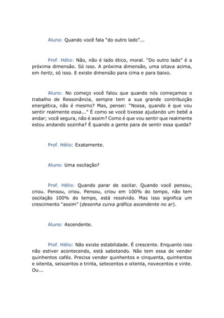 Aluno: Quando você fala “do outro lado”...
Prof. Hélio: Não, não é lado ético, moral. “Do outro lado” é a
próxima dimensão. Só isso. A próxima dimensão, uma oitava acima,
em hertz, só isso. E existe dimensão para cima e para baixo.
Aluno: No começo você falou que quando nós começamos o
trabalho de Ressonância, sempre tem a sua grande contribuição
energética, não é mesmo? Mas, pensei: “Nossa, quando é que vou
sentir realmente essa...” É como se você tivesse ajudando um bebê a
andar; você segura, não é assim? Como é que vou sentir que realmente
estou andando sozinha? É quando a gente para de sentir essa queda?
Prof. Hélio: Exatamente.
Aluno: Uma oscilação?
Prof. Hélio: Quando parar de oscilar. Quando você pensou,
criou. Pensou, criou. Pensou, criou em 100% do tempo, não tem
oscilação 100% do tempo, está resolvido. Mas isso significa um
crescimento “assim” (desenha curva gráfica ascendente no ar).
Aluno: Ascendente.
Prof. Hélio: Não existe estabilidade. É crescente. Enquanto isso
não estiver acontecendo, está sabotando. Não tem essa de vender
quinhentos cafés. Precisa vender quinhentos e cinquenta, quinhentos
e oitenta, seiscentos e trinta, setecentos e oitenta, novecentos e vinte.
Ou...
 
