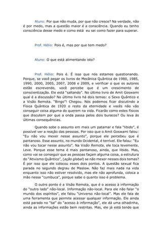 Aluno: Por que não muda, por que não cresce? Na verdade, não
é por medo, mas a questão maior é a consciência. Quando eu tenho
consciência desse medo e como está eu sei como fazer para superar.
Prof. Hélio: Pois é, mas por que tem medo?
Aluno: O que está alimentando isto?
Prof. Hélio: Pois é. É isso que nós estamos questionando.
Porque, se você pegar os livros de Mecânica Quântica de 1980, 1985,
1990, 2000, 2005, 2007, 2008 e 2009, e verificar o que os autores
estão escrevendo, você percebe que é um crescimento de
conscientização. Ele está “saltando”. No último livro de Amit Goswami
qual é a discussão? No último livro há dois temas: o Sexo Quântico e
a Visão Remota. “Bingo”! Chegou. Nós podemos ficar discutindo a
Física Quântica de 1920 o resto da eternidade e vocês não vão
conseguir coisa alguma do querem na vida. Ficarão como estes físicos
que discutem por que a onda passa pelos dois buracos? Ou leva às
últimas consequências.
Quando sobe o assunto em mais um patamar e fala “libido”, é
possível ver a reação das pessoas. Por isso que o Amit Goswami falou:
“Eu não vou mexer nesse assunto”, porque ele percebeu que é
pantanoso. Esse assunto, no mundo Ocidental, é terrível. Ele falou: “Eu
não vou tocar nesse assunto”. Na Visão Remota, ele toca levemente.
Leve. Porque esse tema é mais pantanoso, ainda, que libido. Mas,
como vai se conseguir que as pessoas façam alguma coisa, a estrutura
do “Ativismo Quântico”, (ação global) se não mexer nesses dois temas?
É por isso que ele colocou esses dois pontos. A questão sexual fica
parada no segundo degrau de Maslow. Não faz mais nada na vida
enquanto isso não estiver resolvido, mas ele não aprofunda, coloca a
mão nessa “cumbuca”, porque sabe o quanto isso é problema.
O outro ponto é a Visão Remota, que é o acesso à informação
do “outro lado” não-local. Informação não-local. Para ele não falar “o
mundo dos espíritos”, ele falou “Universo não-local”. Mas ele fala de
uma ferramenta que permite acessar qualquer informação. Ele ainda
está parado no “tal” do “acesso à informação”, ele dá uma olhadinha,
ainda as informações estão bem restritas. Mas, ele já está tendo que
 