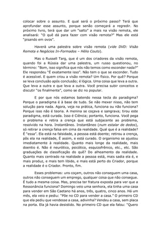 colocar sobre o assunto. E qual será o próximo passo? Terá que
aprofundar esse assunto, porque senão começará a regredir. No
próximo livro, terá que dar um “salto” a mais na visão remota, ele
analisará: “O quê dá para fazer com visão remota?” Mas ele está
“pisando em ovos”.
Haverá uma palestra sobre visão remota (vide DVD: Visão
Remota e Negócios In-Formados – Hélio Couto).
Mas o Russell Targ, que é um dos criadores da visão remota,
quando foi a Rússia dar uma palestra, um russo questionou, no
término: “Bom, isso significa que nós não temos como esconder nada?”
Ele respondeu “É exatamente isso”. Não tem o que se esconder. Tudo
é acessível. E quem criou a visão remota? Um físico. Por quê? Porque
se leva conclusão após conclusão; é lógica. Uma coisa que leva a outra.
Que leva a outra e que leva a outra. Você precisa subir conceitos e
discutir “os finalmente”, como se diz no popular.
E por que nós estamos batendo nessa tecla do paradigma?
Porque o paradigma é à base de tudo. Se não mexer nisso, não tem
solução para nada. Agora, veja na prática, funciona ou não funciona?
Porque isso não é teoria. A menina se coçava e sangrava; tirou este
paradigma, está curada. Isso é Ciência; portanto, funciona. Você pega
o problema e retira a crença que está subjacente ao problema,
resolvido na hora. Instantâneo. Instantâneo (num estalar de dedos),
só retirar a crença falsa em cima da realidade. Qual que é a realidade?
É “essa”. Ela está na falsidade, a pessoa está doente; retirou a crença,
pôs ela na realidade, É assim, e está curado. O organismo se ajustou
imediatamente à realidade. Quanto mais longe da realidade, mais
doentio é. Não é neurótico, psicótico, esquizofrênico, etc., etc. São
graduações de classificação do quê? Do alheamento da realidade.
Quanto mais centrado na realidade a pessoa está, mais sadia ela é, e
mais produz, e mais tem libido, e mais está perto do Criador, porque
a realidade é o Criador. Pronto, fim.
Esses problemas: uns coçam, outros não conseguem uma casa,
outros não conseguem um emprego, qualquer coisa que não consegue.
É tudo a mesma coisa. Mas, precisa ter fratura exposta para ver que a
Ressonância funciona? Domingo veio uma senhora, ela tinha uma casa
para vender em São Caetano há anos, três, quatro, cinco anos. Há um
mês, ela veio e pediu: “Põe no CD para vender a casa.” O primeiro CD
que ela pediu que vendesse a casa, adivinha? Vendeu a casa, sem placa
na porta. Ela já havia desistido. No primeiro CD que ela falou: “Quero
 