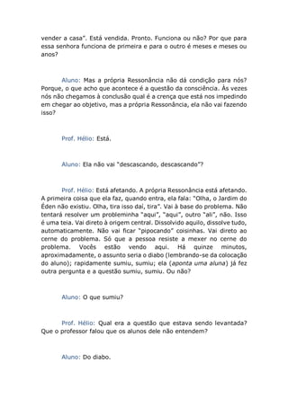 vender a casa”. Está vendida. Pronto. Funciona ou não? Por que para
essa senhora funciona de primeira e para o outro é meses e meses ou
anos?
Aluno: Mas a própria Ressonância não dá condição para nós?
Porque, o que acho que acontece é a questão da consciência. Às vezes
nós não chegamos à conclusão qual é a crença que está nos impedindo
em chegar ao objetivo, mas a própria Ressonância, ela não vai fazendo
isso?
Prof. Hélio: Está.
Aluno: Ela não vai “descascando, descascando”?
Prof. Hélio: Está afetando. A própria Ressonância está afetando.
A primeira coisa que ela faz, quando entra, ela fala: “Olha, o Jardim do
Éden não existiu. Olha, tira isso daí, tira”. Vai à base do problema. Não
tentará resolver um probleminha “aqui”, “aqui”, outro “ali”, não. Isso
é uma teia. Vai direto à origem central. Dissolvido aquilo, dissolve tudo,
automaticamente. Não vai ficar “pipocando” coisinhas. Vai direto ao
cerne do problema. Só que a pessoa resiste a mexer no cerne do
problema. Vocês estão vendo aqui. Há quinze minutos,
aproximadamente, o assunto seria o diabo (lembrando-se da colocação
do aluno); rapidamente sumiu, sumiu; ela (aponta uma aluna) já fez
outra pergunta e a questão sumiu, sumiu. Ou não?
Aluno: O que sumiu?
Prof. Hélio: Qual era a questão que estava sendo levantada?
Que o professor falou que os alunos dele não entendem?
Aluno: Do diabo.
 