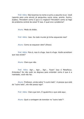 Prof. Hélio: Nós tocamos no nome e sumiu o assunto no ar. Você
(aponta para uma aluna) já perguntou outra coisa, pronto. Sumiu,
acabou. Percebem como é que é o negócio? Percebem como se foge
do problema central da coisa? É isso. E qual era o problema?
Aluno: Medo do diabo.
Prof. Hélio: Isso. Ou todo mundo já tinha esquecido isso?
Aluno: Como se esquecer dele? (Risos)
Prof. Hélio: Pois é, isso é a fuga. Isso é a fuga. Vocês acreditam
que isso existe?
Aluno: Claro que não.
Prof. Hélio: Agir... Agir... Agir... Fazer! Isso é Metafísica.
Entendeu? Se não subir os degraus para entender como é que é a
realidade, você não faz.
Aluno: Professor, ainda sobre “o outro lado”. A pessoa que está
do “outro lado”, ela não possui ego?
Prof. Hélio: Claro que tem. É igualzinho o que está aqui.
Aluno: Qual a vantagem de transitar no “outro lado”?
 