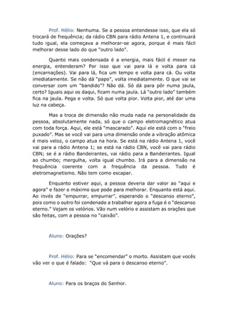 Prof. Hélio: Nenhuma. Se a pessoa entendesse isso, que ela só
trocará de frequência; da rádio CBN para rádio Antena 1, e continuará
tudo igual, ela começava a melhorar-se agora, porque é mais fácil
melhorar desse lado do que “outro lado”.
Quanto mais condensada é a energia, mais fácil é mexer na
energia, entenderam? Por isso que vai para lá e volta para cá
(encarnações). Vai para lá, fica um tempo e volta para cá. Ou volta
imediatamente. Se não dá “papo”, volta imediatamente. O que vai se
conversar com um “bandido”? Não dá. Só dá para pôr numa jaula,
certo? Iguais aqui os daqui, ficam numa jaula. Lá “outro lado” também
fica na jaula. Pega e volta. Só que volta pior. Volta pior, até dar uma
luz na cabeça.
Mas a troca de dimensão não muda nada na personalidade da
pessoa, absolutamente nada, só que o campo eletromagnético atua
com toda força. Aqui, ele está “mascarado”. Aqui ele está com o “freio
puxado”. Mas se você vai para uma dimensão onde a vibração atômica
é mais veloz, o campo atua na hora. Se está na rádio Antena 1, você
vai para a rádio Antena 1; se está na rádio CBN, você vai para rádio
CBN; se é a rádio Bandeirantes, vai rádio para a Bandeirantes. Igual
ao chumbo; mergulha, volta igual chumbo. Irá para a dimensão na
frequência coerente com a frequência da pessoa. Tudo é
eletromagnetismo. Não tem como escapar.
Enquanto estiver aqui, a pessoa deveria dar valor ao “aqui e
agora” e fazer o máximo que pode para melhorar. Enquanto está aqui.
Ao invés de “empurrar, empurrar”, esperando o “descanso eterno”,
pois como o outro foi condenado a trabalhar agora a fuga é o “descanso
eterno.” Vejam os velórios. Vão num velório e assistam as orações que
são feitas, com a pessoa no “caixão”.
Aluno: Orações?
Prof. Hélio: Para se “encomendar” o morto. Assistam que vocês
vão ver o que é falado: “Que vá para o descanso eterno”.
Aluno: Para os braços do Senhor.
 