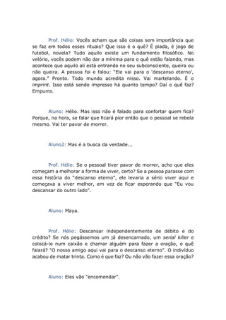 Prof. Hélio: Vocês acham que são coisas sem importância que
se faz em todos esses rituais? Que isso é o quê? É piada, é jogo de
futebol, novela? Tudo aquilo existe um fundamento filosófico. No
velório, vocês podem não dar a mínima para o quê estão falando, mas
acontece que aquilo ali está entrando no seu subconsciente, queira ou
não queira. A pessoa foi e falou: “Ele vai para o ‘descanso eterno’,
agora.” Pronto. Todo mundo acredita nisso. Vai martelando. É o
imprint. Isso está sendo impresso há quanto tempo? Daí o quê faz?
Empurra.
Aluno: Hélio. Mas isso não é falado para confortar quem fica?
Porque, na hora, se falar que ficará pior então que o pessoal se rebela
mesmo. Vai ter pavor de morrer.
Aluno2: Mas é a busca da verdade...
Prof. Hélio: Se o pessoal tiver pavor de morrer, acho que eles
começam a melhorar a forma de viver, certo? Se a pessoa parasse com
essa história do “descanso eterno”, ele levaria a sério viver aqui e
começava a viver melhor, em vez de ficar esperando que “Eu vou
descansar do outro lado”.
Aluno: Maya.
Prof. Hélio: Descansar independentemente de débito e do
crédito? Se nós pegássemos um já desencarnado, um serial killer e
colocá-lo num caixão e chamar alguém para fazer a oração, o quê
falará? “O nosso amigo aqui vai para o descanso eterno”. O indivíduo
acabou de matar trinta. Como é que faz? Ou não vão fazer essa oração?
Aluno: Eles vão “encomendar”.
 