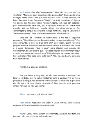 Prof. Hélio: Eles vão “encomendar”! Eles vão “encomendar”, e
vão falar: “Todos os seus pecados estão perdoados”. Como pode uma
situação dessa forma? Por que você não vai fazer? Vai-se perdoar, na
hora. Perdoará tudo. Quem é o “idiota” que está trabalhando? Quem
vai querer ser honesto neste Planeta? Agora, tem que ser esperto;
passa todo mundo para trás, pisa na garganta dos outros, mata todo
mundo. Vai ao feiticeiro, manda feitiço em cima do povo, faz
“amarração”; porque não haverá justiça nenhuma, depois vai para o
“descanso eterno”. Essa história de confortar, não funciona.
Veio um pai (cliente) na quinta-feira e me faz a seguinte
pergunta: “Meu filho morreu. Eu quero saber como é que ele está.” Fez
essa pergunta. O que eu digo para ele? Quer dizer, quem faz uma
pergunta dessa, não tem ideia de como funciona a realidade. De como
é a outra dimensão. “Nua e crua” para alguém que acabou de
desencarnar. Eu vou dizer o quê? “Ele está na pior e vai melhorar daqui
a cento e cinquenta e oito mil anos”? Depois o pai vai querer se matar.
Se você falar: “Ele está bem, está bom”. “Ah, lá está bom”, portanto
ficar feliz da vida.
Pronto. É a zona de conforto.
Por que fazer a pergunta, se não quer escutar a verdade? Se
falar a verdade, ele vai saber trabalhar com a verdade? E se fez a
pergunta é porque não entende como funciona a verdade. E por que
ele não vai e dá uma olhada no menino? Tem que vir pedir para eu
olhar? Por que ele não vai e olha?
Aluno: Mas como quê ele vai olhar?
Prof. Hélio: Acabamos de falar: A visão remota, você acessa
qualquer informação do Universo não-local.
Aluno: Você, Hélio, já tem visão remota. Esse pai não tem. Eu
também não tenho. Ela também não tem.
 