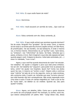 Prof. Hélio: E o que vocês fazem de noite?
Aluno: Dormimos.
Prof. Hélio: Você escutará um sermão de noite... Que você vai
ver.
Aluno: Estou contando com ele. Estou contando, já.
Prof. Hélio: O que vocês acham que acontece quando dormem?
Sai do corpo. Ninguém fica “grudado”. Sai do corpo. Claro, a maioria
sai do corpo e vai direto para Rua Aurora (região central, em São Paulo,
de prostituição). Vai aos bordéis, vai aos botequins. É onde a maioria
vai, a imensa maioria. Desconectou-se, já “pumba” (cai), “para baixo,
ou “embaixo”, nos “inferninhos” de baixo. Só festa. Achando que o
passe, embaixo, é livre. Nem imaginam o que eles são capazes de fazer
quando pegam você. E depois te devolve. Volta todo controlado, já (...)
essa é a realidade, “nua e crua”.
Agora, o que você faz quando desconecta de noite? Vai estudar.
Vai trabalhar. Vai ajudar a resgatar o povo que está preso embaixo.
Vai ser útil. Vai trabalhar de “vaqueiro”, para poder tirar as pessoas da
lama, certo? Vai ajudar nos hospitais. Quem faz? Conta nos dedos
quem faz isso. A maioria vai “encher a cara”. Depois volta e continua
essa “vidinha” do lado de cá no dia seguinte, como se nada existisse,
até a próxima noite. E assim vai. Achando que esse “turismo noturno”
que está fazendo não tem consequências. Não existe separação entre
uma coisa e outra. É tudo um campo magnético só. Tudo o que se faz
do “outro lado”, vai debitar ou vai creditar. Quando sai, saiu para
ajudar? Credita.
Aluno: Agora, um detalhe, Hélio. Como que a gente discerne
um sonho de uma projeção astral? Por exemplo, eu sonhei, outro dia,
que estava catequizando um padre; falei: “Larga dessa vida, dessa
 