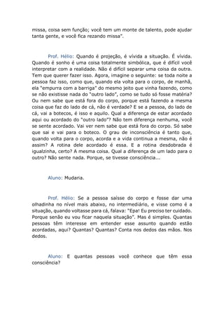 missa, coisa sem função; você tem um monte de talento, pode ajudar
tanta gente, e você fica rezando missa”.
Prof. Hélio: Quando é projeção, é vívida a situação. É vívida.
Quando é sonho é uma coisa totalmente simbólica, que é difícil você
interpretar com a realidade. Não é difícil separar uma coisa da outra.
Tem que querer fazer isso. Agora, imagine o seguinte: se toda noite a
pessoa faz isso, como que, quando ela volta para o corpo, de manhã,
ela “empurra com a barriga” do mesmo jeito que vinha fazendo, como
se não existisse nada do “outro lado”, como se tudo só fosse matéria?
Ou nem sabe que está fora do corpo, porque está fazendo a mesma
coisa que faz do lado de cá, não é verdade? E se a pessoa, do lado de
cá, vai a botecos, é isso e aquilo. Qual a diferença de estar acordado
aqui ou acordado do “outro lado”? Não tem diferença nenhuma, você
se sente acordado. Vai ver nem sabe que está fora do corpo. Só sabe
que sai e vai para o boteco. O grau de inconsciência é tanto que,
quando volta para o corpo, acorda e a vida continua a mesma, não é
assim? A rotina dele acordado é essa. E a rotina desdobrada é
igualzinha, certo? A mesma coisa. Qual a diferença de um lado para o
outro? Não sente nada. Porque, se tivesse consciência...
Aluno: Mudaria.
Prof. Hélio: Se a pessoa saísse do corpo e fosse dar uma
olhadinha no nível mais abaixo, no intermediário, e visse como é a
situação, quando voltasse para cá, falava: “Epa! Eu preciso ter cuidado.
Porque senão eu vou ficar naquela situação”. Mas é simples. Quantas
pessoas têm interesse em entender esse assunto quando estão
acordadas, aqui? Quantas? Quantas? Conta nos dedos das mãos. Nos
dedos.
Aluno: E quantas pessoas você conhece que têm essa
consciência?
 