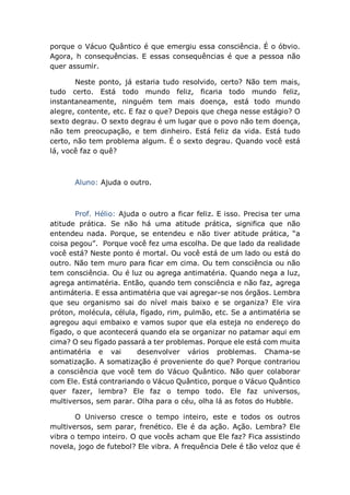 porque o Vácuo Quântico é que emergiu essa consciência. É o óbvio.
Agora, h consequências. E essas consequências é que a pessoa não
quer assumir.
Neste ponto, já estaria tudo resolvido, certo? Não tem mais,
tudo certo. Está todo mundo feliz, ficaria todo mundo feliz,
instantaneamente, ninguém tem mais doença, está todo mundo
alegre, contente, etc. E faz o que? Depois que chega nesse estágio? O
sexto degrau. O sexto degrau é um lugar que o povo não tem doença,
não tem preocupação, e tem dinheiro. Está feliz da vida. Está tudo
certo, não tem problema algum. É o sexto degrau. Quando você está
lá, você faz o quê?
Aluno: Ajuda o outro.
Prof. Hélio: Ajuda o outro a ficar feliz. E isso. Precisa ter uma
atitude prática. Se não há uma atitude prática, significa que não
entendeu nada. Porque, se entendeu e não tiver atitude prática, “a
coisa pegou”. Porque você fez uma escolha. De que lado da realidade
você está? Neste ponto é mortal. Ou você está de um lado ou está do
outro. Não tem muro para ficar em cima. Ou tem consciência ou não
tem consciência. Ou é luz ou agrega antimatéria. Quando nega a luz,
agrega antimatéria. Então, quando tem consciência e não faz, agrega
antimáteria. E essa antimatéria que vai agregar-se nos órgãos. Lembra
que seu organismo sai do nível mais baixo e se organiza? Ele vira
próton, molécula, célula, fígado, rim, pulmão, etc. Se a antimatéria se
agregou aqui embaixo e vamos supor que ela esteja no endereço do
fígado, o que acontecerá quando ela se organizar no patamar aqui em
cima? O seu fígado passará a ter problemas. Porque ele está com muita
antimatéria e vai desenvolver vários problemas. Chama-se
somatização. A somatização é proveniente do que? Porque contrariou
a consciência que você tem do Vácuo Quântico. Não quer colaborar
com Ele. Está contrariando o Vácuo Quântico, porque o Vácuo Quântico
quer fazer, lembra? Ele faz o tempo todo. Ele faz universos,
multiversos, sem parar. Olha para o céu, olha lá as fotos do Hubble.
O Universo cresce o tempo inteiro, este e todos os outros
multiversos, sem parar, frenético. Ele é da ação. Ação. Lembra? Ele
vibra o tempo inteiro. O que vocês acham que Ele faz? Fica assistindo
novela, jogo de futebol? Ele vibra. A frequência Dele é tão veloz que é
 