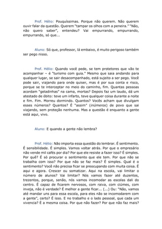 Prof. Hélio: Pouquíssimas. Porque não querem. Não querem
ouvir falar da questão. Querem “tampar os olhos com a peneira.” “Não,
não quero saber”, entendeu? Vai empurrando, empurrando,
empurrando, só que...
Aluno: Só que, professor, lá embaixo, é muito perigoso também
ser pego nisso.
Prof. Hélio: Quando você pede, se tem protetores que vão te
acompanhar – é “turismo com guia.” Mesmo que saia andando para
qualquer lugar, se sair desacompanhado, está sujeito a ser pego. Você
pode sair, viajando para onde quiser, mas é por sua conta e risco,
porque se te interceptar no meio do caminho, fim. Quantas pessoas
acordam “geladinhas” na cama, mortas? Depois faz um laudo, dá um
atestado de óbito: teve um infarto, teve qualquer coisa durante a noite
e fim. Fim. Morreu dormindo. Quantos? Vocês acham que divulgam
esses números? Quantos? É “assim” (inúmeros) de povo que sai
viajando, sem proteção nenhuma. Mas a questão é enquanto a gente
está aqui, vivo.
Aluno: E quando a gente não lembra?
Prof. Hélio: Não importa essa questão do lembrar. É sentimento.
É sensibilidade. É simples. Vamos voltar atrás. Por que o empresário
não vende mil cafés por dia? Por que ele resiste a fazer isso? É simples.
Por quê? É só procurar o sentimento que ele tem. Por que não se
trabalha com isso? Por que não se faz mais? É simples. Qual é o
sentimento? Você não precisa ficar se preocupando com muita coisa. É
aqui e agora. Crescer ou somatizar. Aqui na escola, vai limitar o
número de alunos? Vai limitar? Nós vamos fazer até duzentos,
trezentos, porque, senão, nós vamos incomodar as escolas dali do
centro. É capaz de ficarem nervosos, com raiva, com ciúmes, com
inveja, não é verdade? É melhor a gente ficar... (...) Ou: “Não, vamos
até mandar uns para essa escola, para eles não se incomodarem com
a gente”, certo? É isso. E no trabalho e o lado pessoal, que cada um
vivencia? É a mesma coisa. Por que não fazer? Por que não faz mais?
 