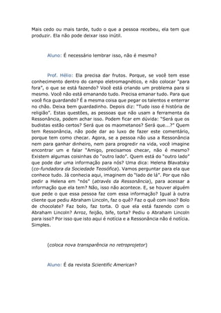 Mais cedo ou mais tarde, tudo o que a pessoa recebeu, ela tem que
produzir. Ela não pode deixar isso inútil.
Aluno: É necessário lembrar isso, não é mesmo?
Prof. Hélio: Ela precisa dar frutos. Porque, se você tem esse
conhecimento dentro do campo eletromagnético, e não colocar “para
fora”, o que se está fazendo? Você está criando um problema para si
mesmo. Você não está emanando tudo. Precisa emanar tudo. Para que
você fica guardando? É a mesma coisa que pegar os talentos e enterrar
no chão. Deixa bem guardadinho. Depois diz: “Tudo isso é história de
religião”. Estas questões, as pessoas que não usam a ferramenta da
Ressonância, podem achar isso. Podem ficar em dúvida: “Será que os
budistas estão certos? Será que os maometanos? Será que...?” Quem
tem Ressonância, não pode dar ao luxo de fazer este comentário,
porque tem como checar. Agora, se a pessoa não usa a Ressonância
nem para ganhar dinheiro, nem para progredir na vida, você imagine
encontrar um e falar “Amigo, precisamos checar, não é mesmo?
Existem algumas coisinhas do “outro lado”. Quem está do “outro lado”
que pode dar uma informação para nós? Uma dica: Helena Blavatsky
(co-fundadora da Sociedade Teosófica). Vamos perguntar para ela que
conhece tudo. Já conhecia aqui, imaginem do “lado de lá”. Por que não
pedir a Helena em “nós” (através da Ressonância), para acessar a
informação que ela tem? Não, isso não acontece. E, se houver alguém
que pede o que essa pessoa faz com essa informação? Igual à outra
cliente que pediu Abraham Lincoln, faz o quê? Faz o quê com isso? Bolo
de chocolate? Faz bolo, faz torta. O que ela está fazendo com o
Abraham Lincoln? Arroz, feijão, bife, torta? Pediu o Abraham Lincoln
para isso? Por isso que isto aqui é notícia e a Ressonância não é notícia.
Simples.
(coloca nova transparência no retroprojetor)
Aluno: É da revista Scientific American?
 