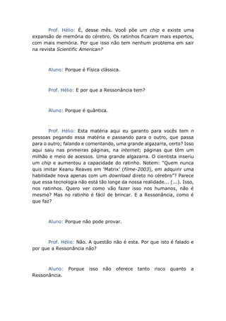 Prof. Hélio: É, desse mês. Você põe um chip e existe uma
expansão de memória do cérebro. Os ratinhos ficaram mais espertos,
com mais memória. Por que isso não tem nenhum problema em sair
na revista Scientific American?
Aluno: Porque é Física clássica.
Prof. Hélio: E por que a Ressonância tem?
Aluno: Porque é quântica.
Prof. Hélio: Esta matéria aqui eu garanto para vocês tem n
pessoas pegando essa matéria e passando para o outro, que passa
para o outro; falando e comentando, uma grande algazarra, certo? Isso
aqui saiu nas primeiras páginas, na internet; páginas que têm um
milhão e meio de acessos. Uma grande algazarra. O cientista inseriu
um chip e aumentou a capacidade do ratinho. Notem: “Quem nunca
quis imitar Keanu Reaves em ‘Matrix’ (filme-2003), em adquirir uma
habilidade nova apenas com um download direto no cérebro”? Parece
que essa tecnologia não está tão longe da nossa realidade... (...). Isso,
nos ratinhos. Quero ver como vão fazer isso nos humanos, não é
mesmo? Mas no ratinho é fácil de brincar. E a Ressonância, como é
que faz?
Aluno: Porque não pode provar.
Prof. Hélio: Não. A questão não é esta. Por que isto é falado e
por que a Ressonância não?
Aluno: Porque isso não oferece tanto risco quanto a
Ressonância.
 