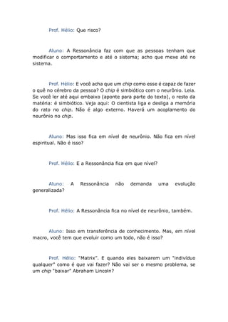 Prof. Hélio: Que risco?
Aluno: A Ressonância faz com que as pessoas tenham que
modificar o comportamento e até o sistema; acho que mexe até no
sistema.
Prof. Hélio: E você acha que um chip como esse é capaz de fazer
o quê no cérebro da pessoa? O chip é simbiótico com o neurônio. Leia.
Se você ler até aqui embaixo (aponte para parte do texto), o resto da
matéria: é simbiótico. Veja aqui: O cientista liga e desliga a memória
do rato no chip. Não é algo externo. Haverá um acoplamento do
neurônio no chip.
Aluno: Mas isso fica em nível de neurônio. Não fica em nível
espiritual. Não é isso?
Prof. Hélio: E a Ressonância fica em que nível?
Aluno: A Ressonância não demanda uma evolução
generalizada?
Prof. Hélio: A Ressonância fica no nível de neurônio, também.
Aluno: Isso em transferência de conhecimento. Mas, em nível
macro, você tem que evoluir como um todo, não é isso?
Prof. Hélio: “Matrix”. E quando eles baixarem um “indivíduo
qualquer” como é que vai fazer? Não vai ser o mesmo problema, se
um chip “baixar” Abraham Lincoln?
 