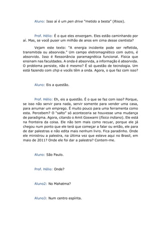 Aluno: Isso aí é um pen drive “metido a besta” (Risos).
Prof. Hélio: É o que eles enxergam. Eles estão caminhando por
aí. Mas, se você puser um milhão de anos em cima desse cientista?
Vejam este texto: “A energia incidente pode ser refletida,
transmitida ou absorvida.” Um campo eletromagnético com outro, é
absorvido. Isso é Ressonância paramagnética funcional. Física que
ensinam nas faculdades. A onda é absorvida, a informação é absorvida.
O problema persiste, não é mesmo? É só questão de tecnologia. Um
está fazendo com chip e vocês têm a onda. Agora, o que faz com isso?
Aluno: Eis a questão.
Prof. Hélio: Eh, eis a questão. É o que se faz com isso? Porque,
se isso não servir para nada, servir somente para vender uma casa,
para arrumar um emprego. É muito pouco para uma ferramenta como
esta. Percebem? O “salto” só aconteceria se houvesse uma mudança
de paradigma. Agora, citando o Amit Goswami (físico indiano). Ele está
na fronteira da coisa. Ele não tem mais como recuar, porque ele já
chegou num ponto que ele terá que começar a falar ou então, ele para
de dar palestras e não edita mais nenhum livro. Fica paradinho. Onde
ele ministrou a palestra, na última vez que esteve aqui no Brasil, em
maio de 2011? Onde ele foi dar a palestra? Contem-me.
Aluno: São Paulo.
Prof. Hélio: Onde?
Aluno2: No Mahatma?
Aluno3: Num centro espírita.
 
