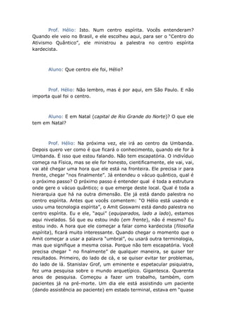 Prof. Hélio: Isto. Num centro espírita. Vocês entenderam?
Quando ele veio no Brasil, e ele escolheu aqui, para ser o “Centro do
Ativismo Quântico”, ele ministrou a palestra no centro espírita
kardecista.
Aluno: Que centro ele foi, Hélio?
Prof. Hélio: Não lembro, mas é por aqui, em São Paulo. E não
importa qual foi o centro.
Aluno: E em Natal (capital de Rio Grande do Norte)? O que ele
tem em Natal?
Prof. Hélio: Na próxima vez, ele irá ao centro da Umbanda.
Depois quero ver como é que ficará o conhecimento, quando ele for à
Umbanda. É isso que estou falando. Não tem escapatória. O indivíduo
começa na Física, mas se ele for honesto, cientificamente, ele vai, vai,
vai até chegar uma hora que ele está na fronteira. Ele precisa ir para
frente, chegar “nos finalmente”. Já entendeu o vácuo quântico, qual é
o próximo passo? O próximo passo é entender qual é toda a estrutura
onde gere o vácuo quântico; o que emerge deste local. Qual é toda a
hierarquia que há na outra dimensão. Ele já está dando palestra no
centro espírita. Antes que vocês comentem: “O Hélio está usando e
usou uma tecnologia espírita”, o Amit Goswami está dando palestra no
centro espírita. Eu e ele, “aqui” (equiparados, lado a lado), estamos
aqui nivelados. Só que eu estou indo (em frente), não é mesmo? Eu
estou indo. A hora que ele começar a falar como kardecista (filosofia
espírita), ficará muito interessante. Quando chegar o momento que o
Amit começar a usar a palavra “umbral”, ou usará outra terminologia,
mas que signifique a mesma coisa. Porque não tem escapatória. Você
precisa chegar “ no finalmente” de qualquer maneira, se quiser ter
resultados. Primeiro, do lado de cá, e se quiser evitar ter problemas,
do lado de lá. Stanislav Grof, um eminente e espetacular psiquiatra,
fez uma pesquisa sobre o mundo arquetípico. Gigantesca. Quarenta
anos de pesquisa. Começou a fazer um trabalho, também, com
pacientes já na pré-morte. Um dia ele está assistindo um paciente
(dando assistência ao paciente) em estado terminal, estava em “quase
 
