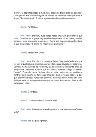morte”. O paciente pegou a mão dele, pegou no braço dele e o agarrou,
com garras. Ele não conseguia se mover. O paciente virou para ele e
disse: “Eu sou o mal.” E ainda agarrando o braço do psiquiatra.
Aluno: Fantástico.
Prof. Hélio: Ele ficou duas horas nessa situação, pensando o que
fazer. Duas horas, a garra segurando o braço dele. Duas horas, os dois
parados, e ele pensando o que fazer. Como sair daquela situação. Sabe
o que ele pensou? E como foi resolvido o problema?
Aluno: Pensou em Deus.
Prof. Hélio: Ele olhou a parede e falou: “Aqui nós teríamos que
ter um arquétipo, um crucifixo, para evitar essas situações”. Vejam só.
Começa na Faculdade de Medicina, faz quarenta ou cinquenta anos de
psiquiatria. Pesquisa tudo o que é Ciência, quando chega à frente:
“bingo”. Tudo de novo. Voltou, deu a volta, retornou no problema
central. Com quem ele teve que encarar? Com o “outro lado”. E por
que aconteceu isso? Porque se permitiu o sujeito pôr as mãos em cima
dele para ele ter que pensar e ter que escrever. Para eu ler. Para vocês
estudarem hoje.
Aluno: É verdade.
Aluno2: O que o médico fez com ele?
Prof. Hélio: Como que se pode ignorar o que acontece do “outro
lado”.
Aluno: Não dá para ignorar.
 